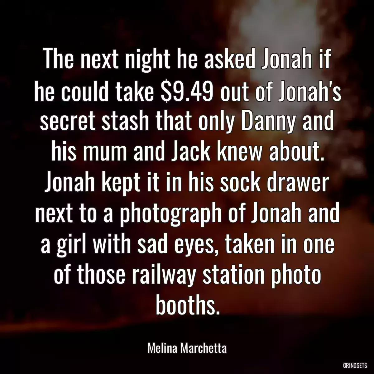 The next night he asked Jonah if he could take $9.49 out of Jonah\'s secret stash that only Danny and his mum and Jack knew about. Jonah kept it in his sock drawer next to a photograph of Jonah and a girl with sad eyes, taken in one of those railway station photo booths.