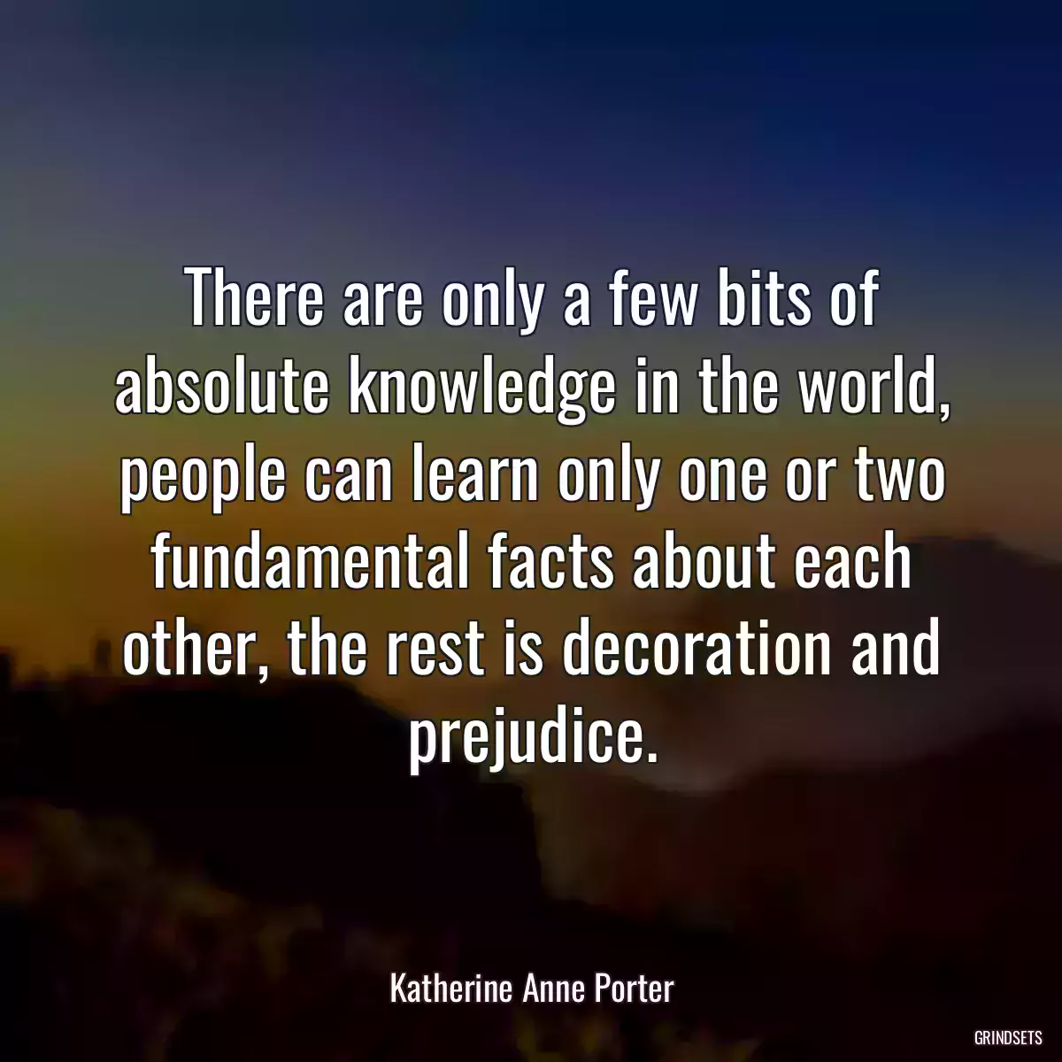 There are only a few bits of absolute knowledge in the world, people can learn only one or two fundamental facts about each other, the rest is decoration and prejudice.