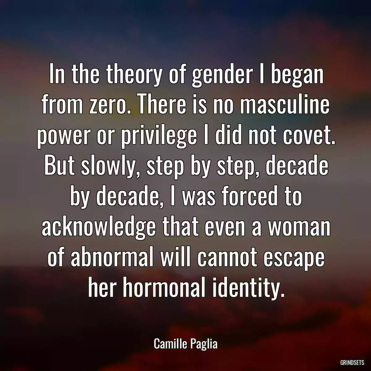 In the theory of gender I began from zero. There is no masculine power or privilege I did not covet. But slowly, step by step, decade by decade, I was forced to acknowledge that even a woman of abnormal will cannot escape her hormonal identity.