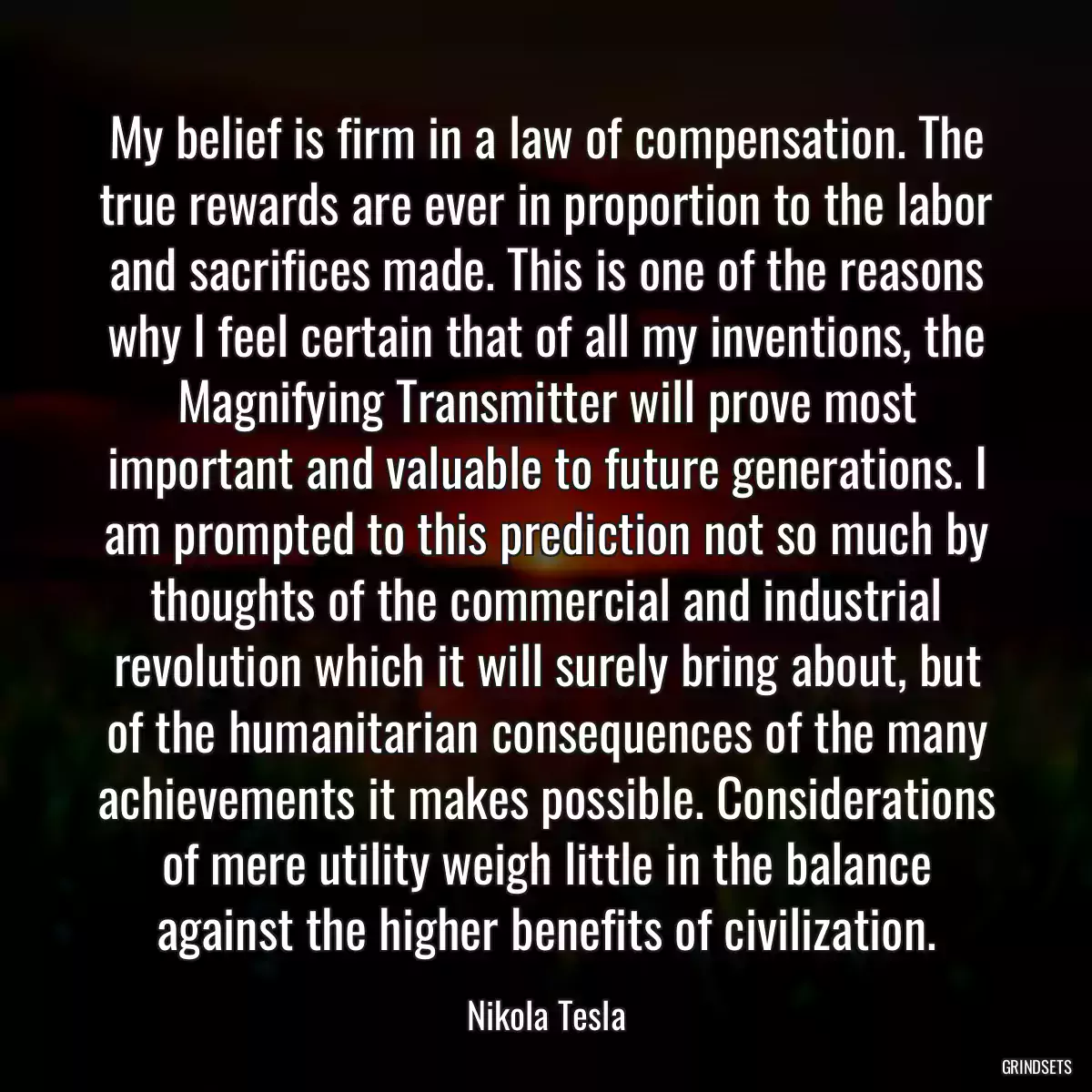 My belief is firm in a law of compensation. The true rewards are ever in proportion to the labor and sacrifices made. This is one of the reasons why I feel certain that of all my inventions, the Magnifying Transmitter will prove most important and valuable to future generations. I am prompted to this prediction not so much by thoughts of the commercial and industrial revolution which it will surely bring about, but of the humanitarian consequences of the many achievements it makes possible. Considerations of mere utility weigh little in the balance against the higher benefits of civilization.