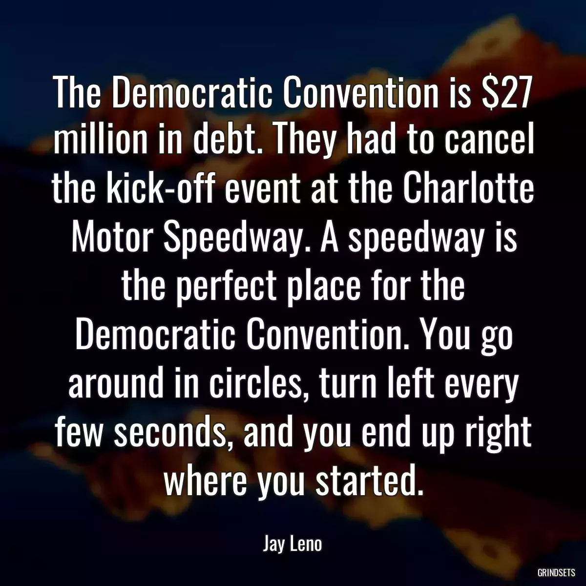 The Democratic Convention is $27 million in debt. They had to cancel the kick-off event at the Charlotte Motor Speedway. A speedway is the perfect place for the Democratic Convention. You go around in circles, turn left every few seconds, and you end up right where you started.