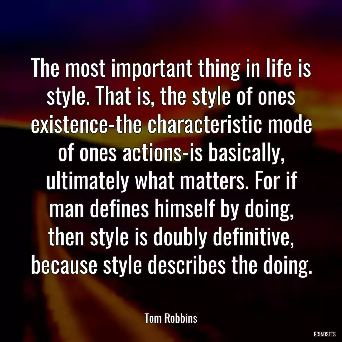 The most important thing in life is style. That is, the style of ones existence-the characteristic mode of ones actions-is basically, ultimately what matters. For if man defines himself by doing, then style is doubly definitive, because style describes the doing.