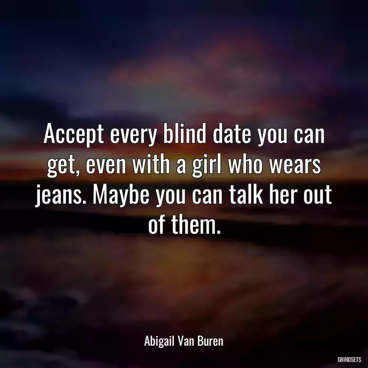 Accept every blind date you can get, even with a girl who wears jeans. Maybe you can talk her out of them.