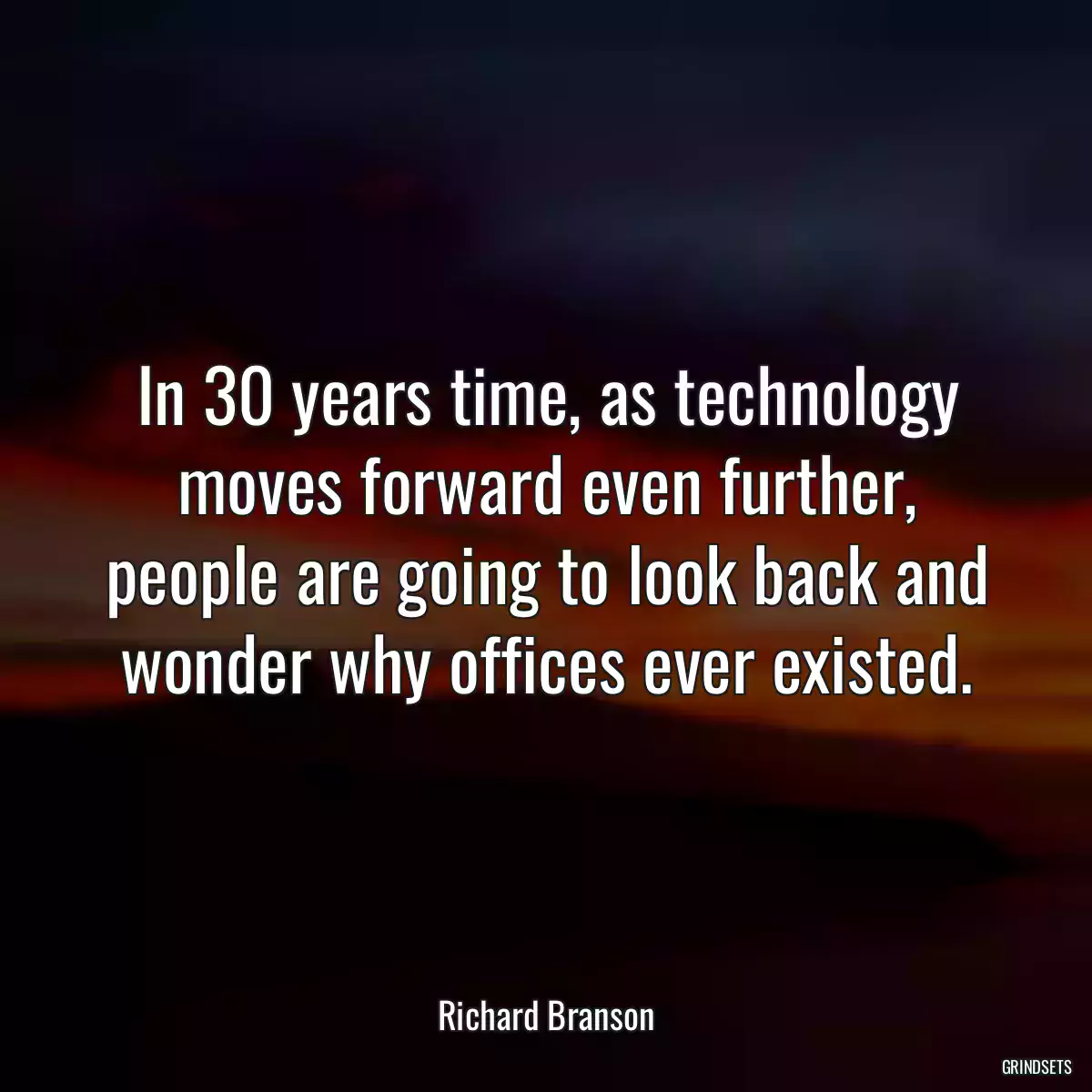 In 30 years time, as technology moves forward even further, people are going to look back and wonder why offices ever existed.