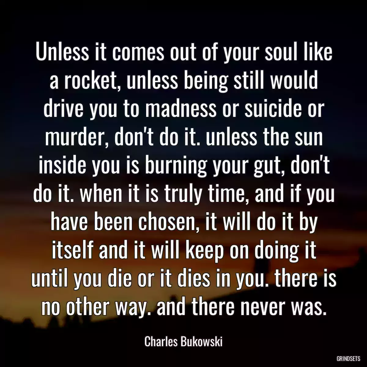 Unless it comes out of your soul like a rocket, unless being still would drive you to madness or suicide or murder, don\'t do it. unless the sun inside you is burning your gut, don\'t do it. when it is truly time, and if you have been chosen, it will do it by itself and it will keep on doing it until you die or it dies in you. there is no other way. and there never was.