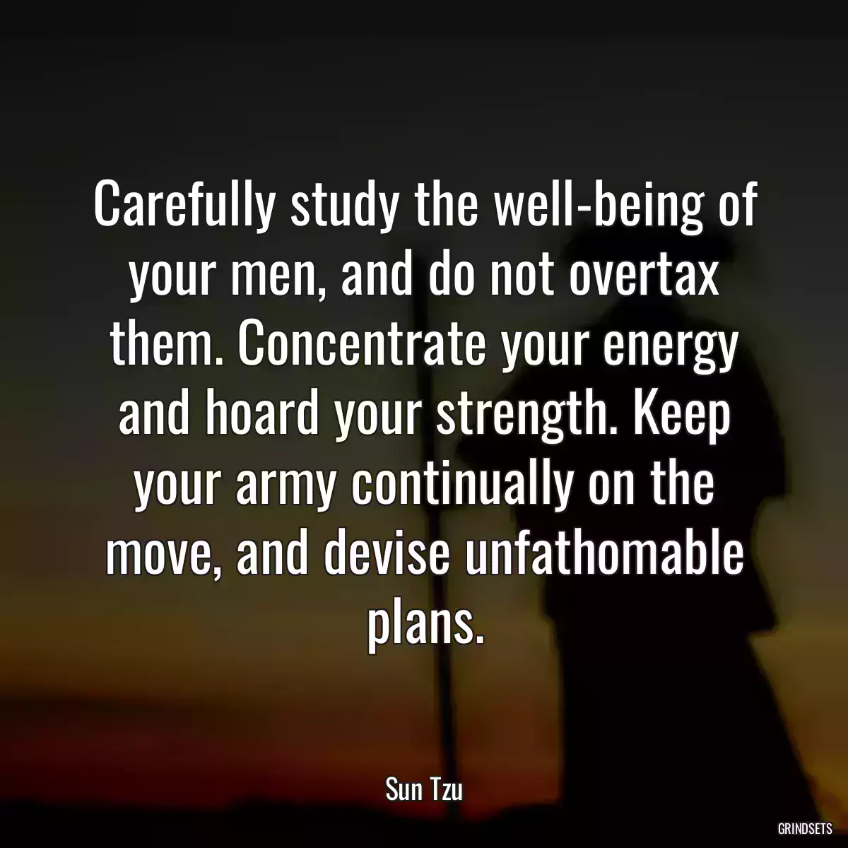 Carefully study the well-being of your men, and do not overtax them. Concentrate your energy and hoard your strength. Keep your army continually on the move, and devise unfathomable plans.