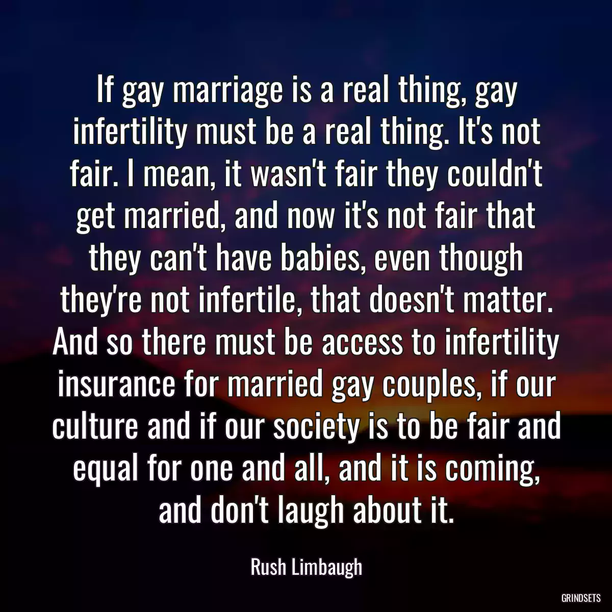 If gay marriage is a real thing, gay infertility must be a real thing. It\'s not fair. I mean, it wasn\'t fair they couldn\'t get married, and now it\'s not fair that they can\'t have babies, even though they\'re not infertile, that doesn\'t matter. And so there must be access to infertility insurance for married gay couples, if our culture and if our society is to be fair and equal for one and all, and it is coming, and don\'t laugh about it.