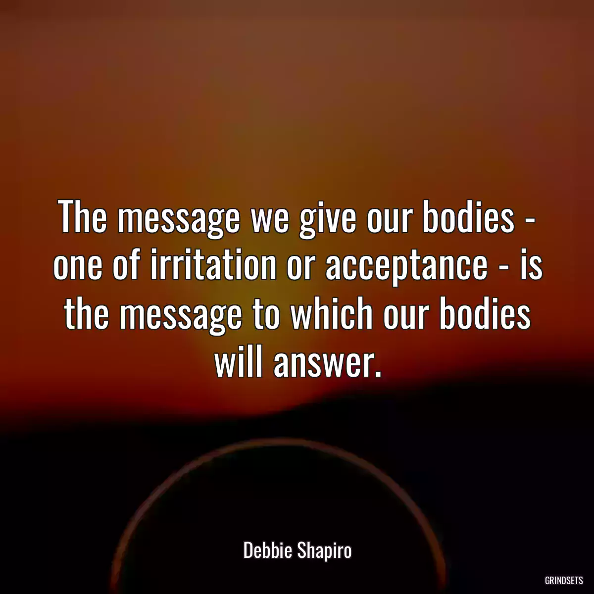 The message we give our bodies - one of irritation or acceptance - is the message to which our bodies will answer.