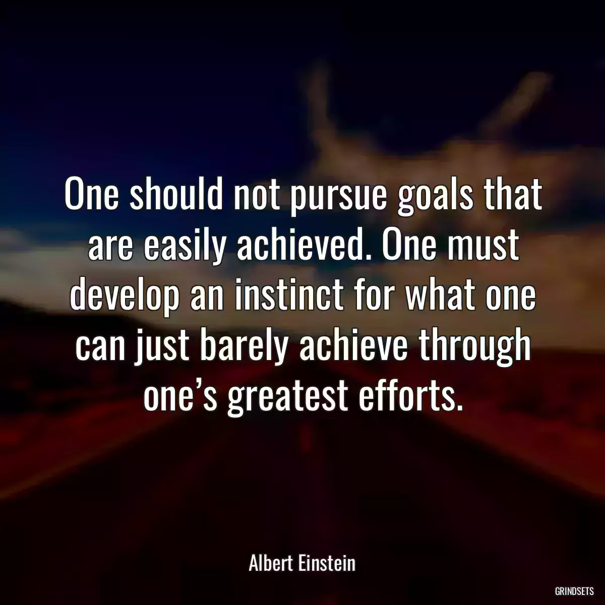 One should not pursue goals that are easily achieved. One must develop an instinct for what one can just barely achieve through one’s greatest efforts.