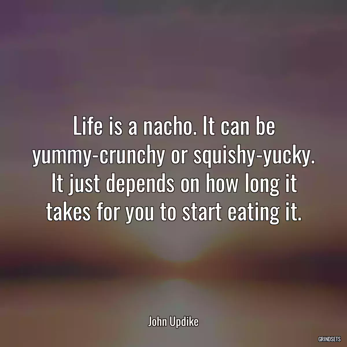 Life is a nacho. It can be yummy-crunchy or squishy-yucky. It just depends on how long it takes for you to start eating it.