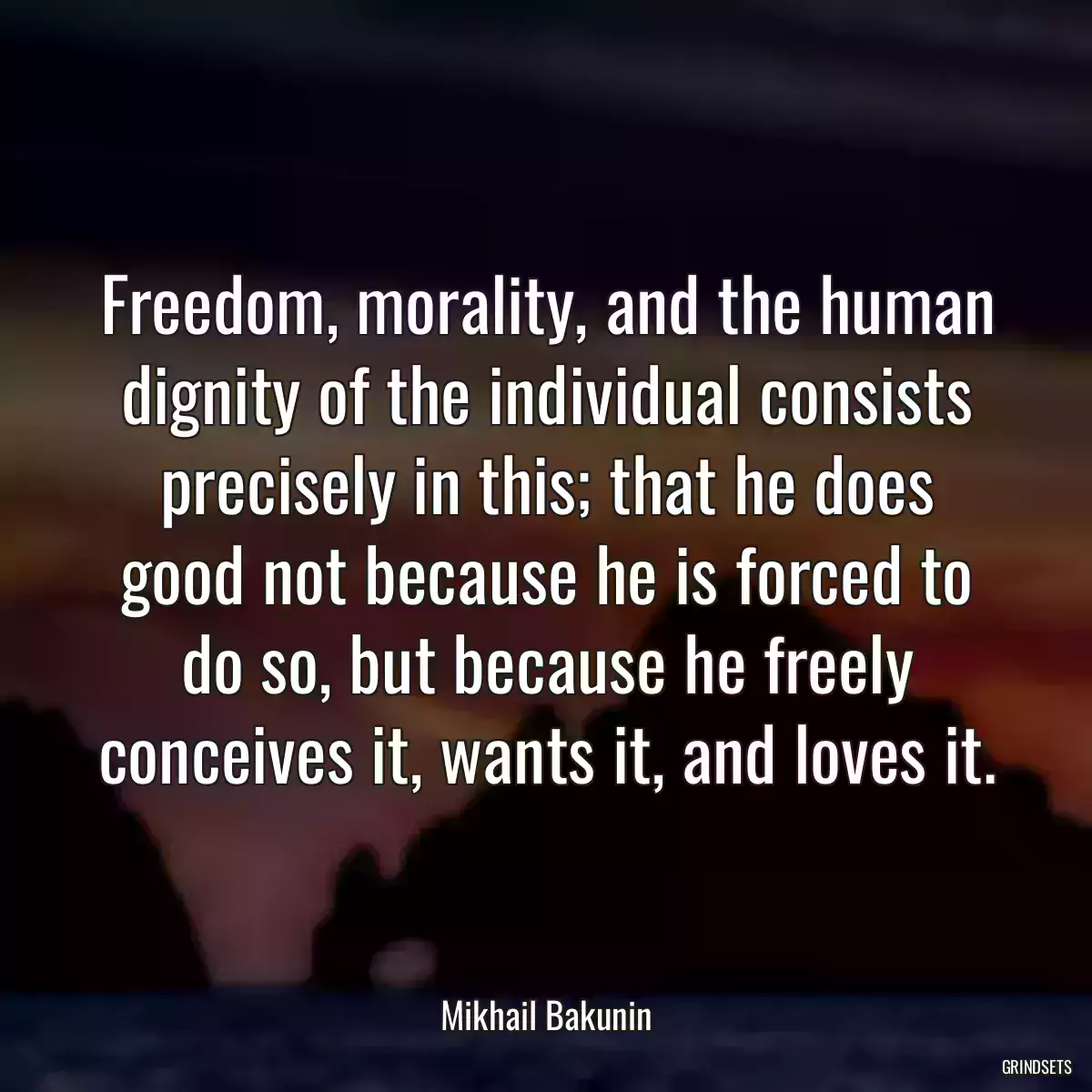 Freedom, morality, and the human dignity of the individual consists precisely in this; that he does good not because he is forced to do so, but because he freely conceives it, wants it, and loves it.