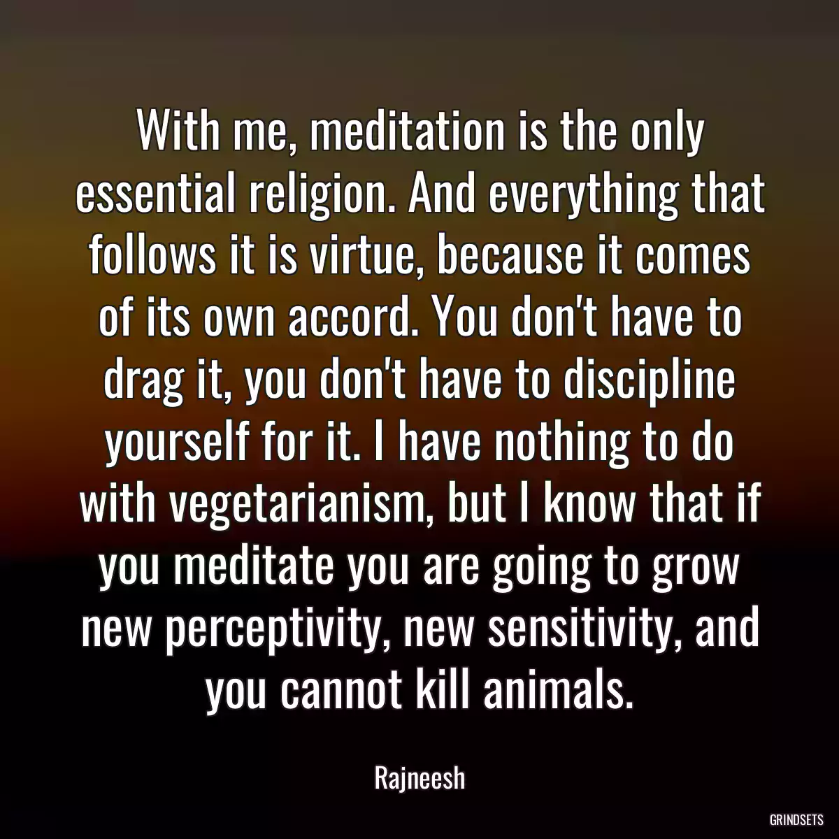 With me, meditation is the only essential religion. And everything that follows it is virtue, because it comes of its own accord. You don\'t have to drag it, you don\'t have to discipline yourself for it. I have nothing to do with vegetarianism, but I know that if you meditate you are going to grow new perceptivity, new sensitivity, and you cannot kill animals.