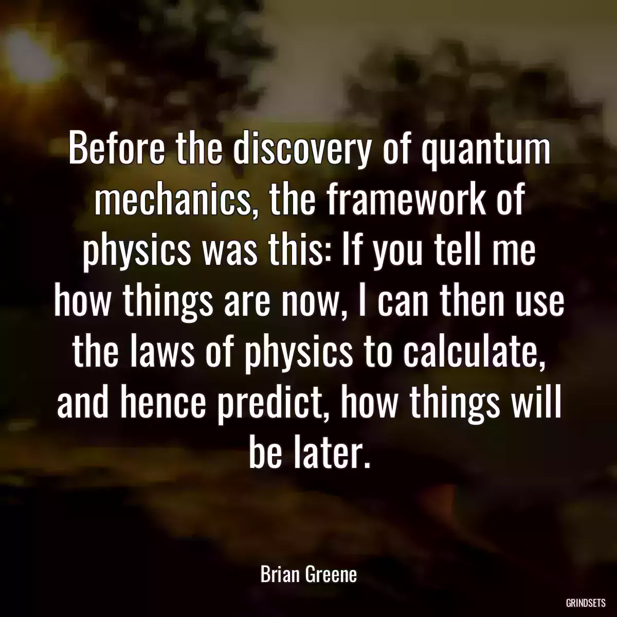 Before the discovery of quantum mechanics, the framework of physics was this: If you tell me how things are now, I can then use the laws of physics to calculate, and hence predict, how things will be later.