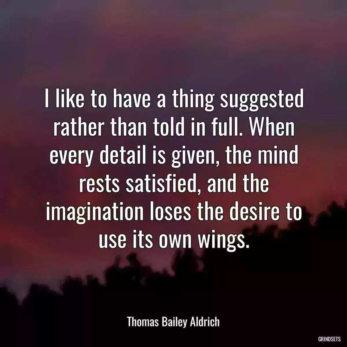 I like to have a thing suggested rather than told in full. When every detail is given, the mind rests satisfied, and the imagination loses the desire to use its own wings.