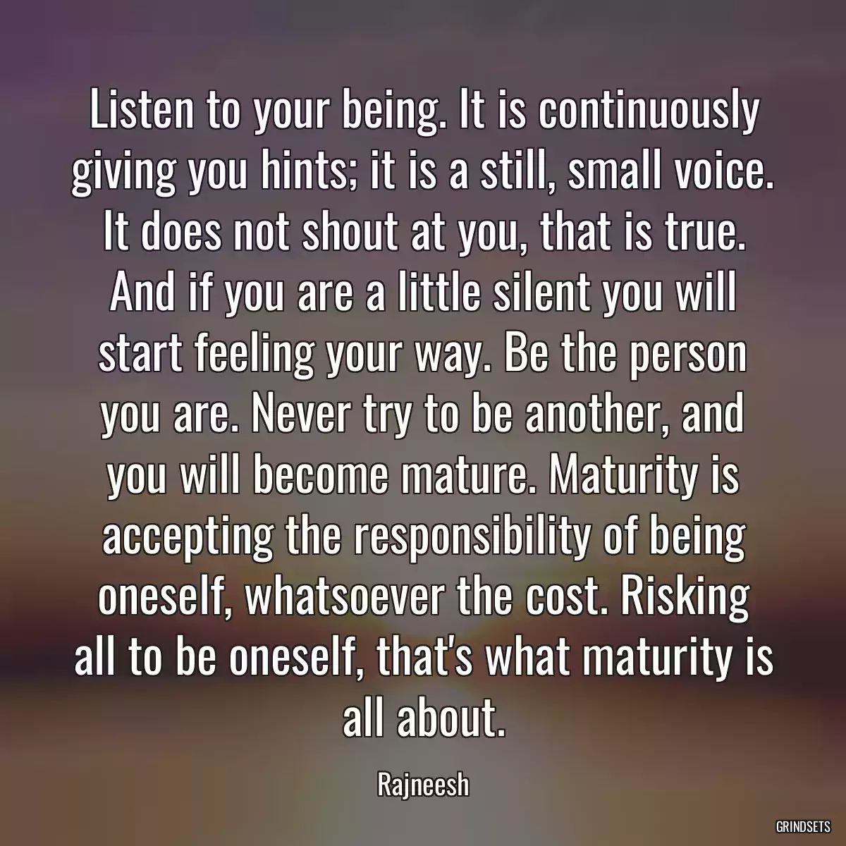 Listen to your being. It is continuously giving you hints; it is a still, small voice. It does not shout at you, that is true. And if you are a little silent you will start feeling your way. Be the person you are. Never try to be another, and you will become mature. Maturity is accepting the responsibility of being oneself, whatsoever the cost. Risking all to be oneself, that\'s what maturity is all about.