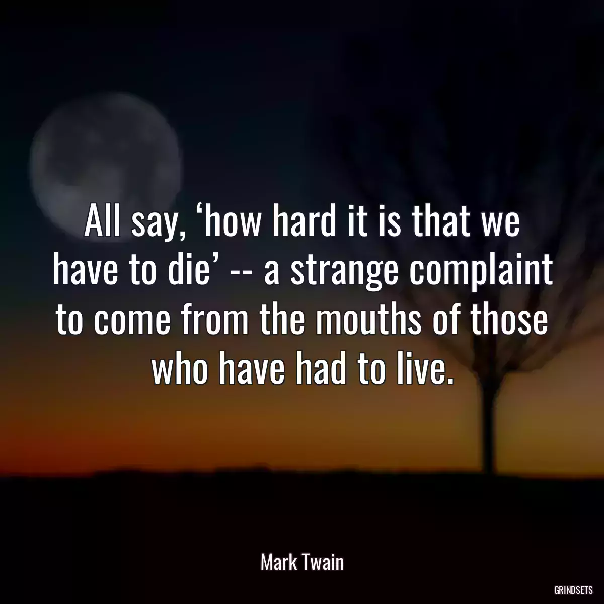 All say, ‘how hard it is that we have to die’ -- a strange complaint to come from the mouths of those who have had to live.