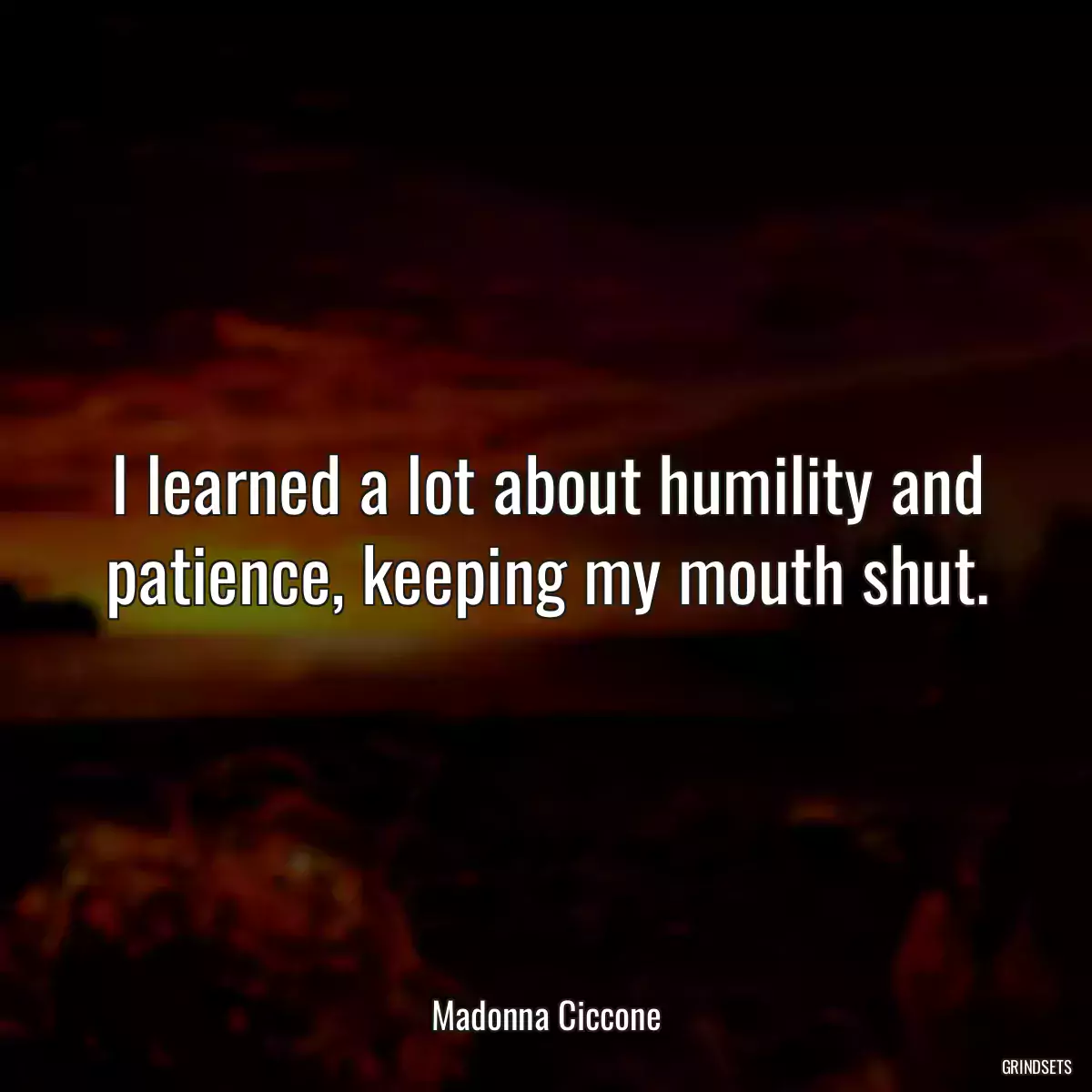 I learned a lot about humility and patience, keeping my mouth shut.