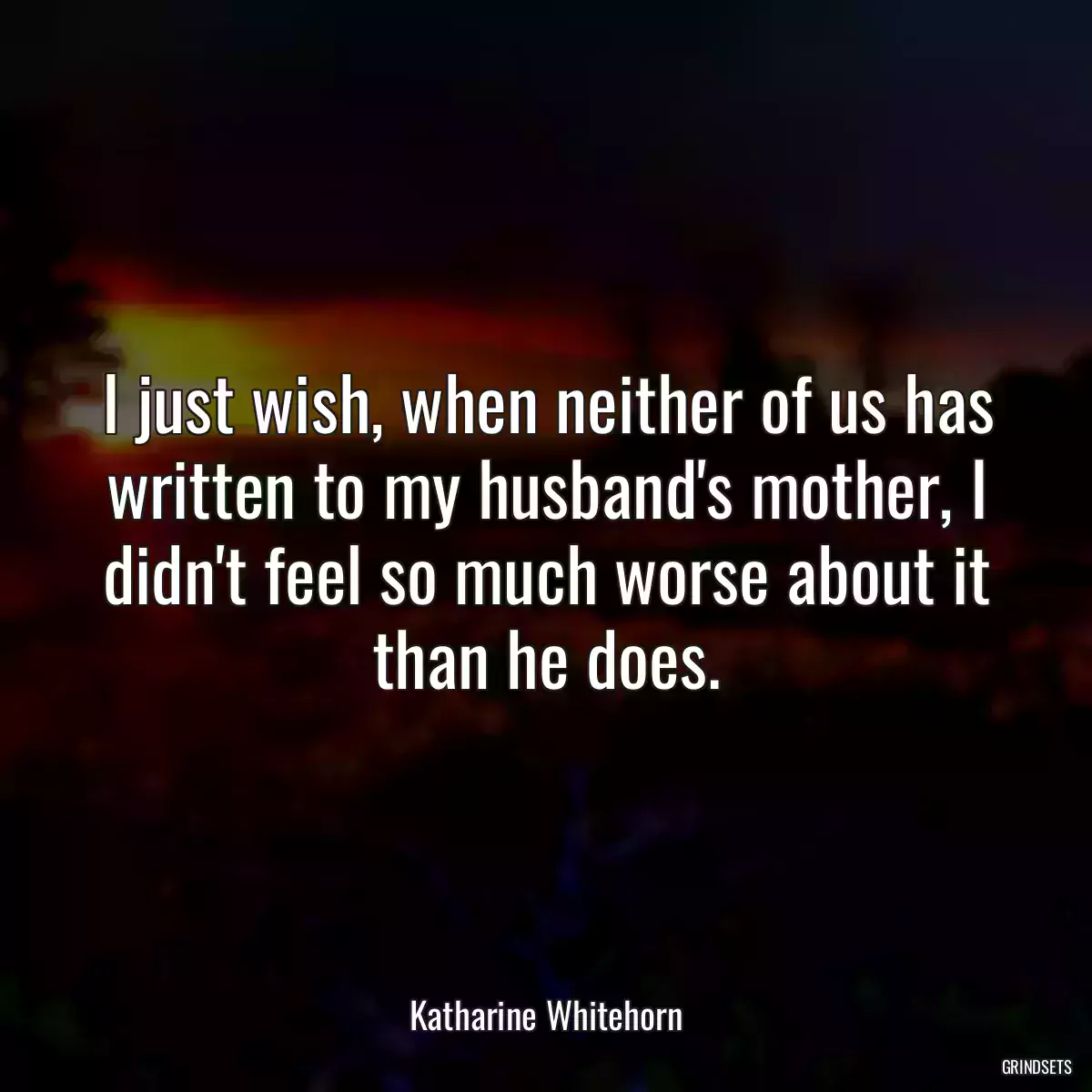 I just wish, when neither of us has written to my husband\'s mother, I didn\'t feel so much worse about it than he does.