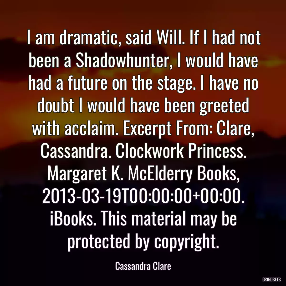 I am dramatic, said Will. If I had not been a Shadowhunter, I would have had a future on the stage. I have no doubt I would have been greeted with acclaim. Excerpt From: Clare, Cassandra. Clockwork Princess. Margaret K. McElderry Books, 2013-03-19T00:00:00+00:00. iBooks. This material may be protected by copyright.