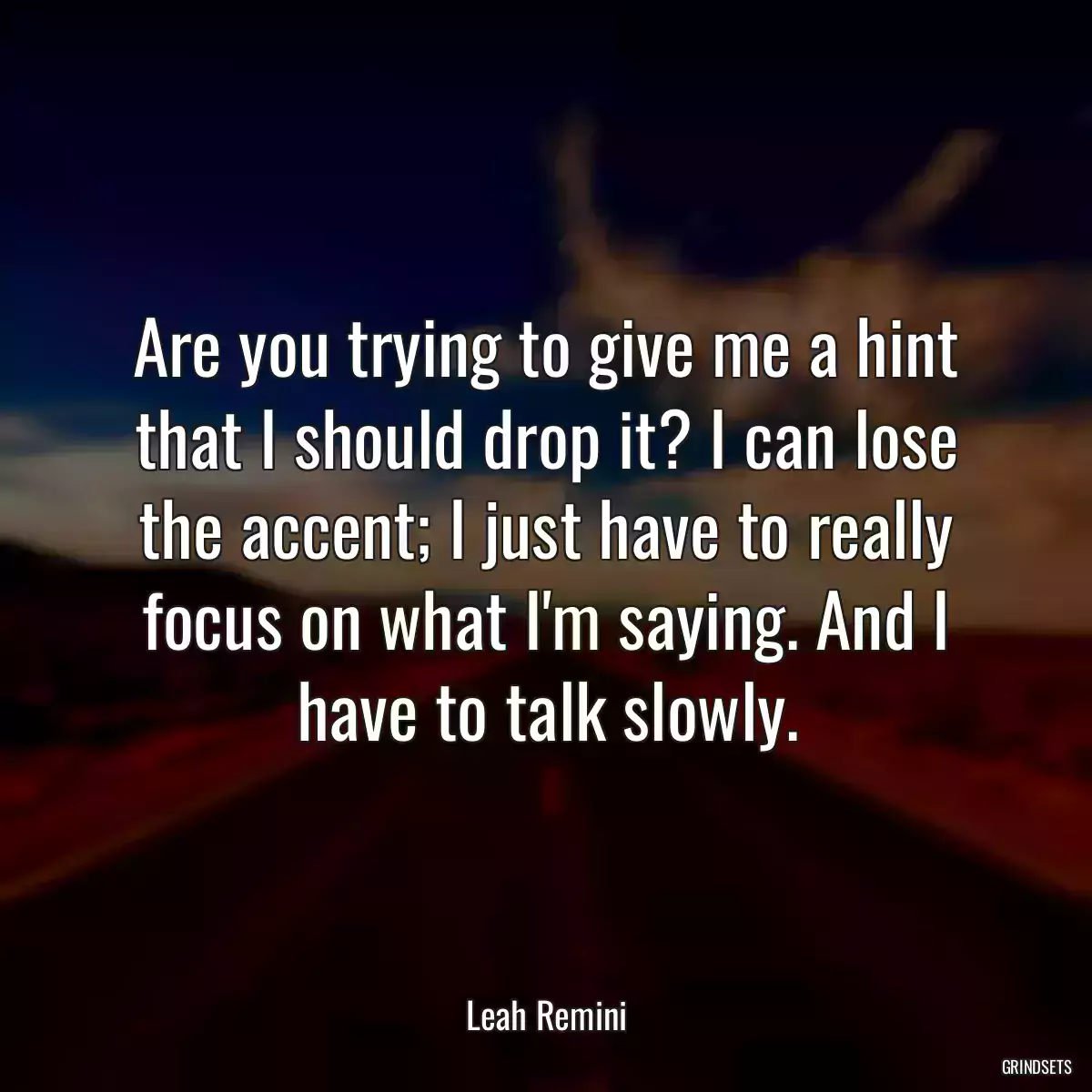 Are you trying to give me a hint that I should drop it? I can lose the accent; I just have to really focus on what I\'m saying. And I have to talk slowly.