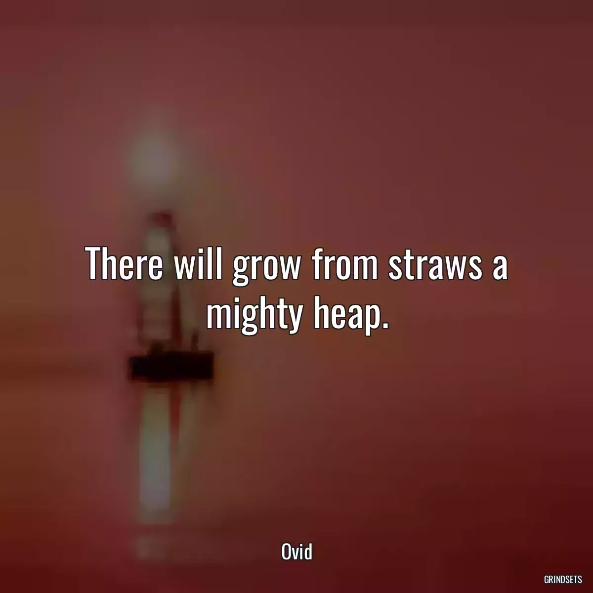 There will grow from straws a mighty heap.