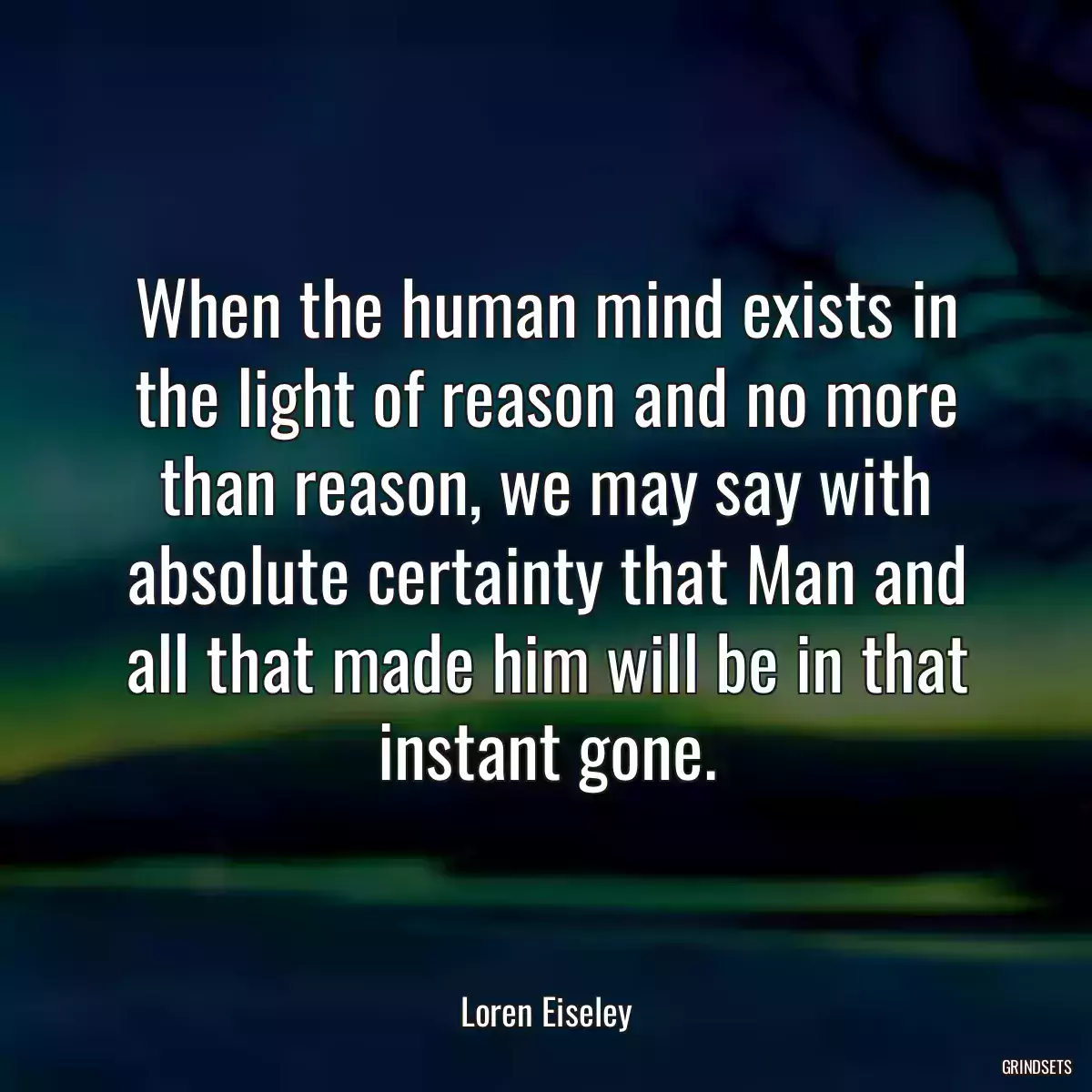 When the human mind exists in the light of reason and no more than reason, we may say with absolute certainty that Man and all that made him will be in that instant gone.