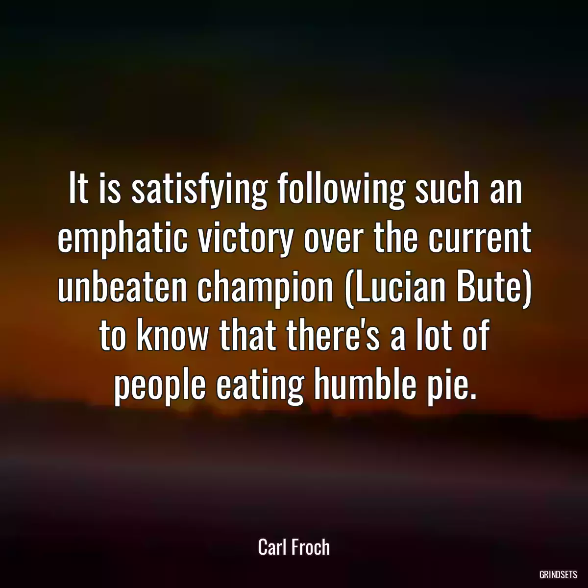 It is satisfying following such an emphatic victory over the current unbeaten champion (Lucian Bute) to know that there\'s a lot of people eating humble pie.