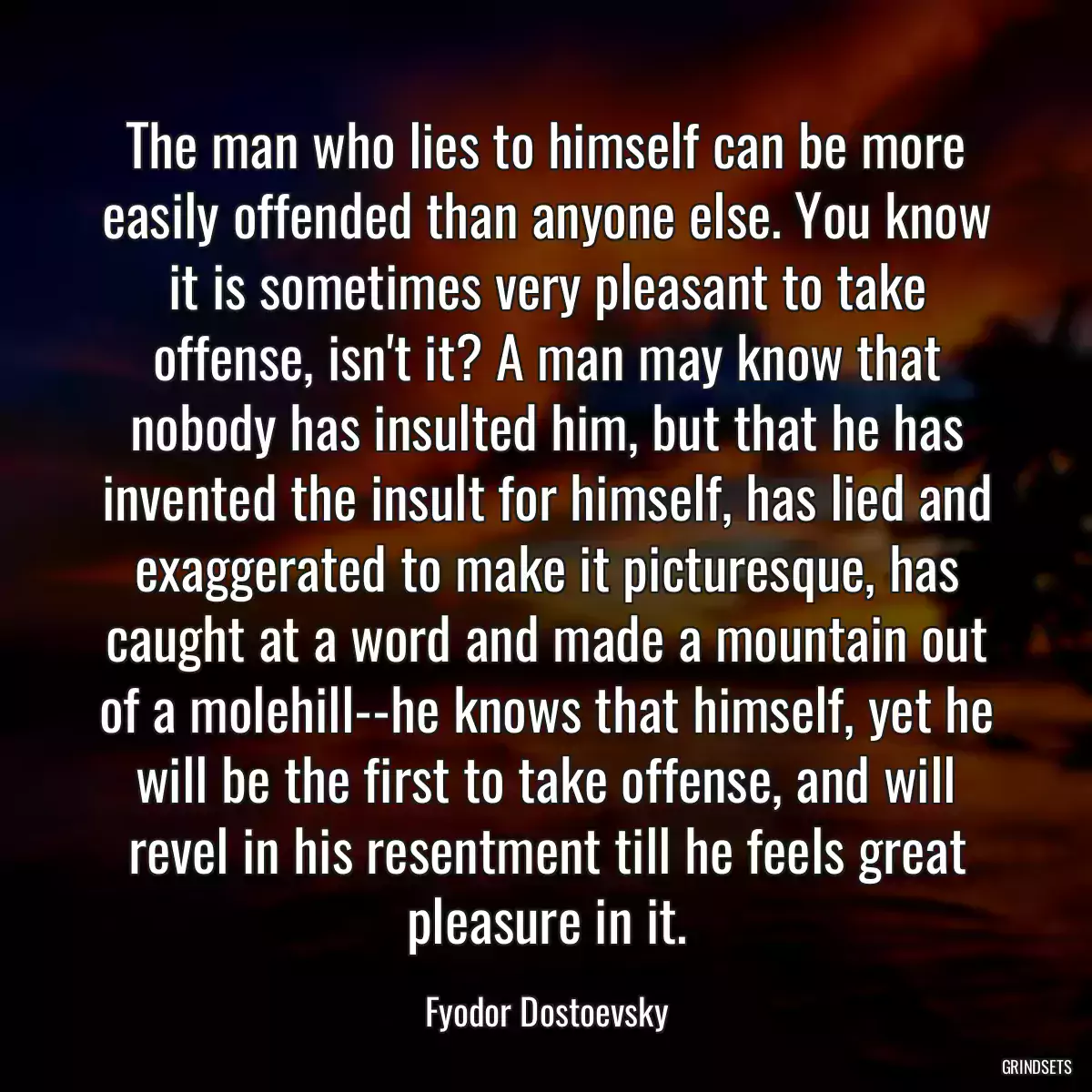 The man who lies to himself can be more easily offended than anyone else. You know it is sometimes very pleasant to take offense, isn\'t it? A man may know that nobody has insulted him, but that he has invented the insult for himself, has lied and exaggerated to make it picturesque, has caught at a word and made a mountain out of a molehill--he knows that himself, yet he will be the first to take offense, and will revel in his resentment till he feels great pleasure in it.