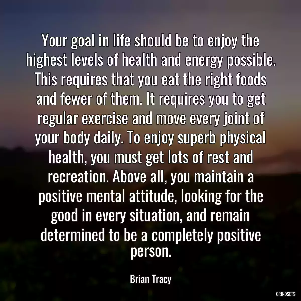 Your goal in life should be to enjoy the highest levels of health and energy possible. This requires that you eat the right foods and fewer of them. It requires you to get regular exercise and move every joint of your body daily. To enjoy superb physical health, you must get lots of rest and recreation. Above all, you maintain a positive mental attitude, looking for the good in every situation, and remain determined to be a completely positive person.