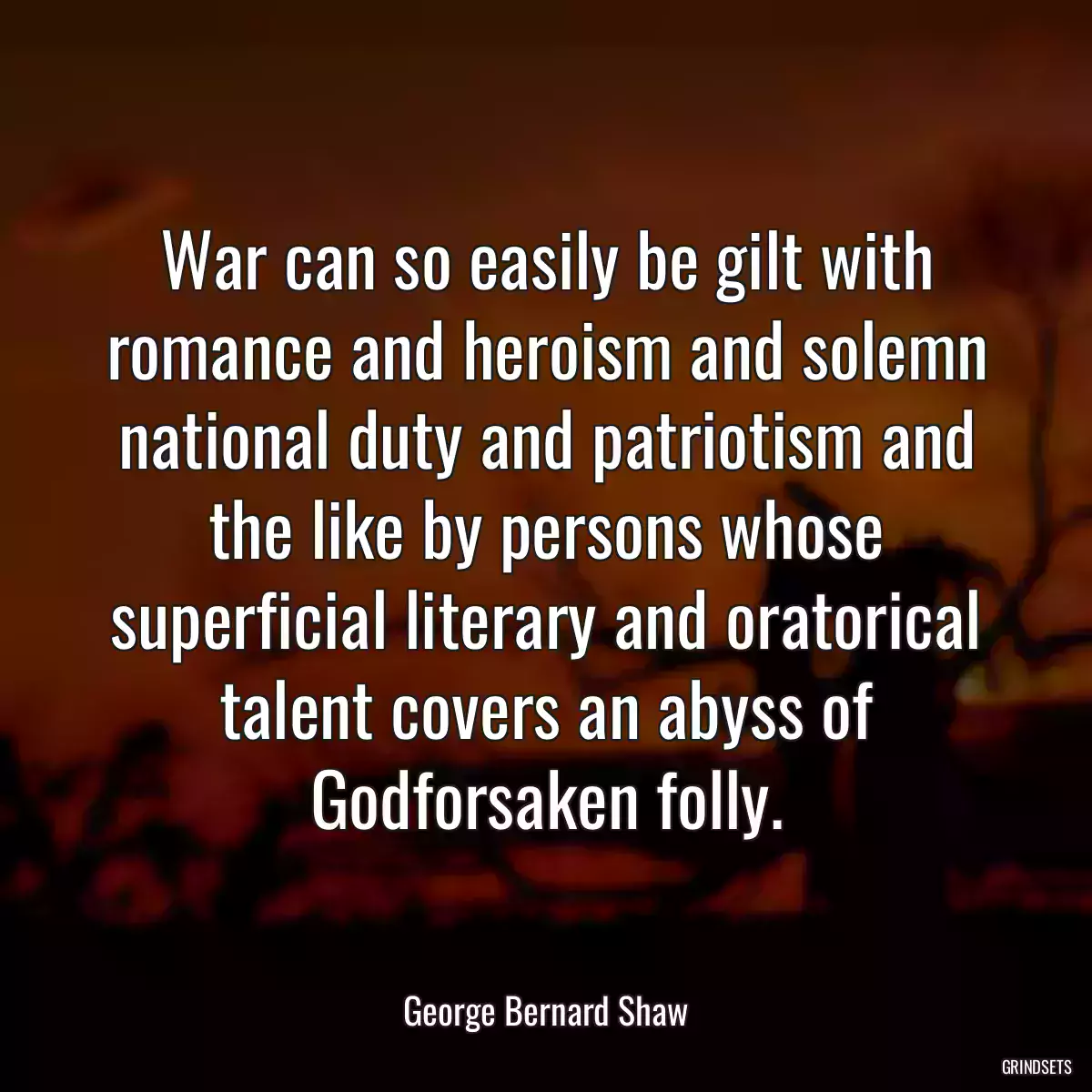 War can so easily be gilt with romance and heroism and solemn national duty and patriotism and the like by persons whose superficial literary and oratorical talent covers an abyss of Godforsaken folly.