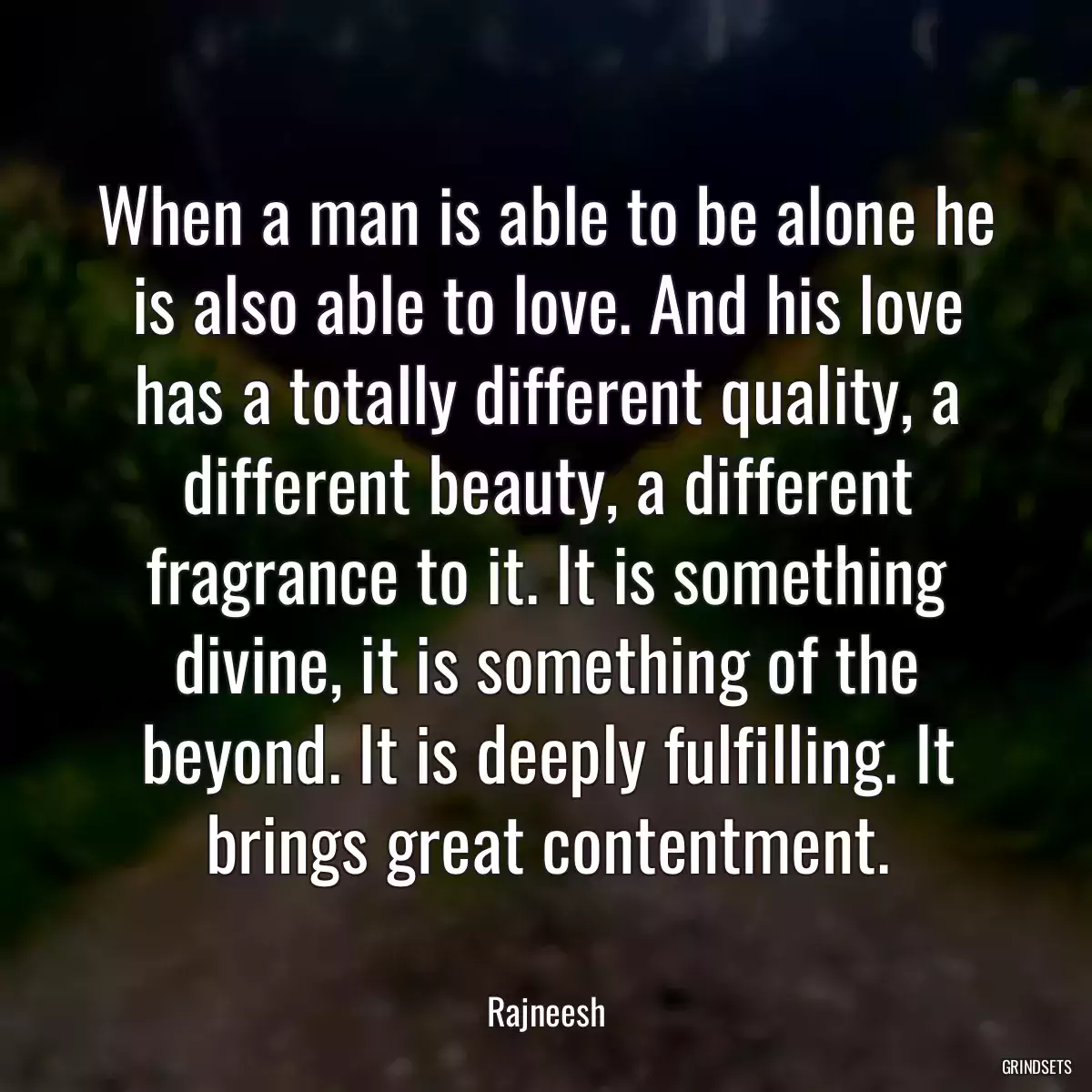 When a man is able to be alone he is also able to love. And his love has a totally different quality, a different beauty, a different fragrance to it. It is something divine, it is something of the beyond. It is deeply fulfilling. It brings great contentment.