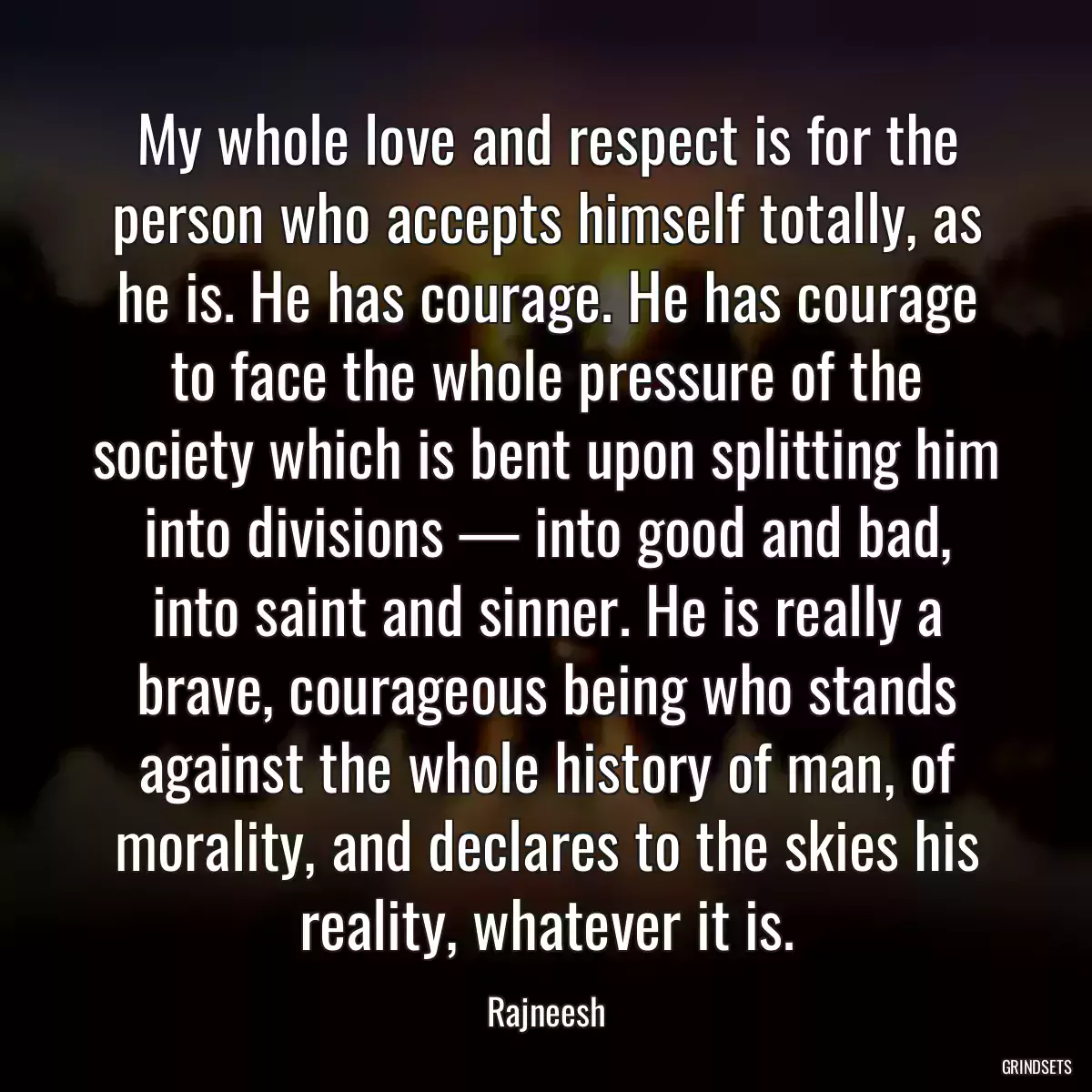 My whole love and respect is for the person who accepts himself totally, as he is. He has courage. He has courage to face the whole pressure of the society which is bent upon splitting him into divisions — into good and bad, into saint and sinner. He is really a brave, courageous being who stands against the whole history of man, of morality, and declares to the skies his reality, whatever it is.