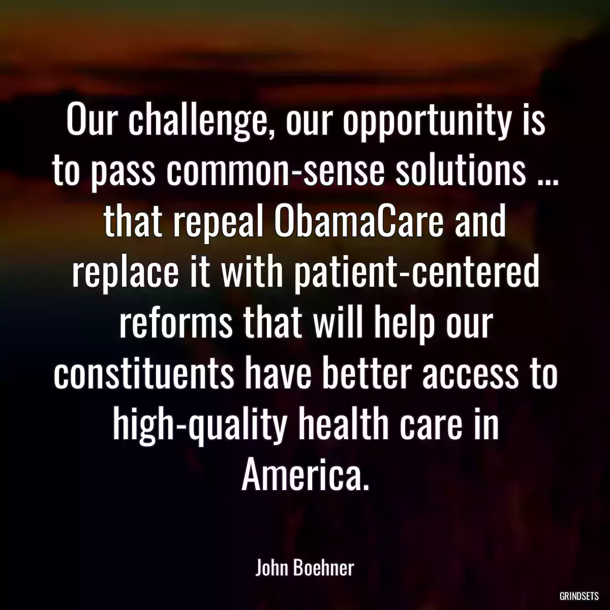 Our challenge, our opportunity is to pass common-sense solutions ... that repeal ObamaCare and replace it with patient-centered reforms that will help our constituents have better access to high-quality health care in America.