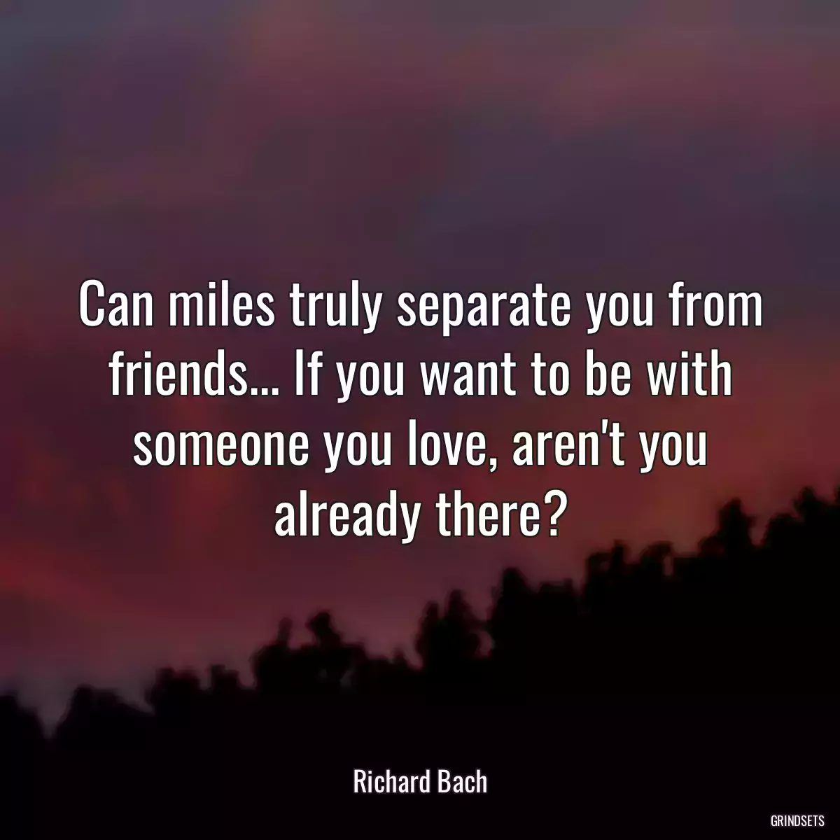 Can miles truly separate you from friends... If you want to be with someone you love, aren\'t you already there?