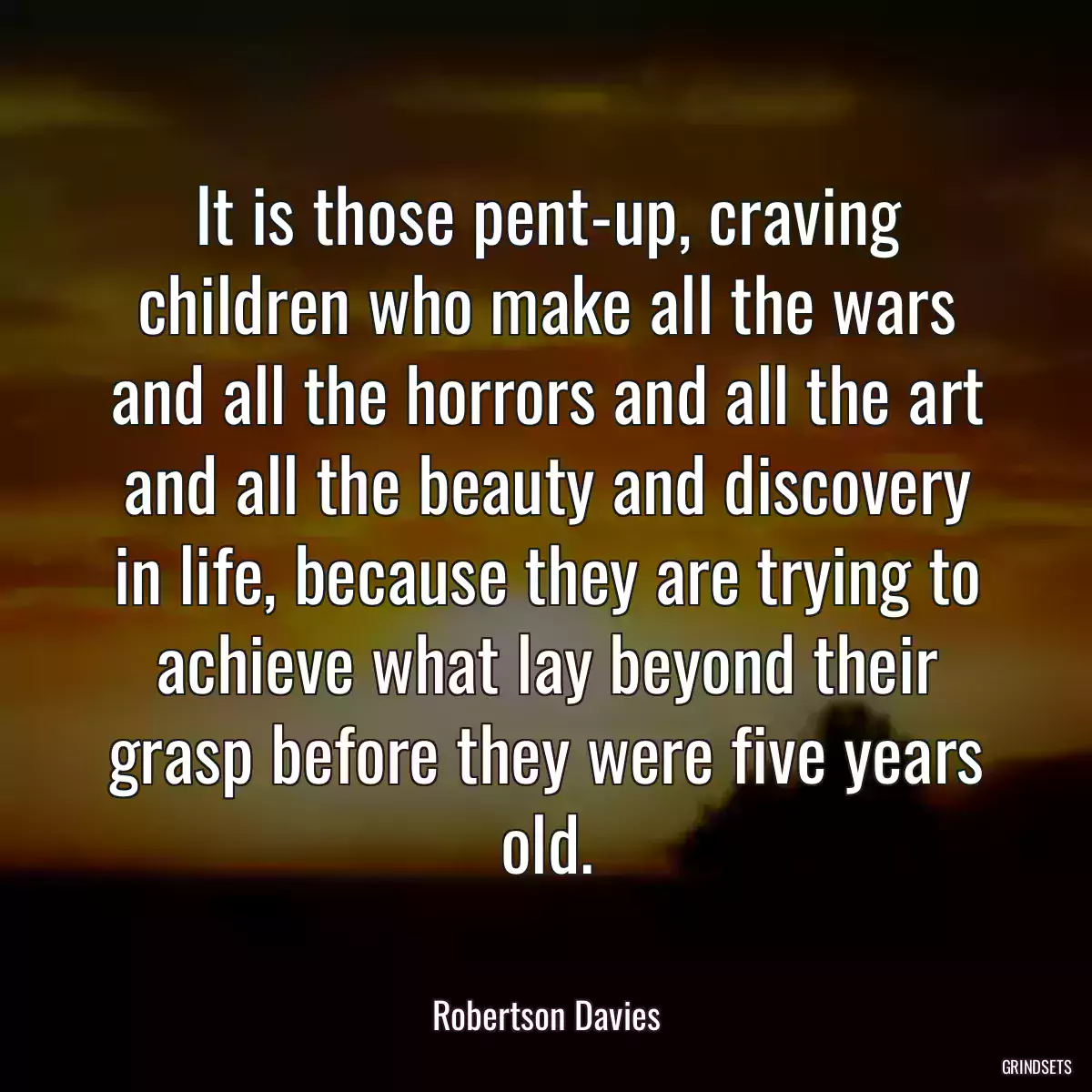 It is those pent-up, craving children who make all the wars and all the horrors and all the art and all the beauty and discovery in life, because they are trying to achieve what lay beyond their grasp before they were five years old.