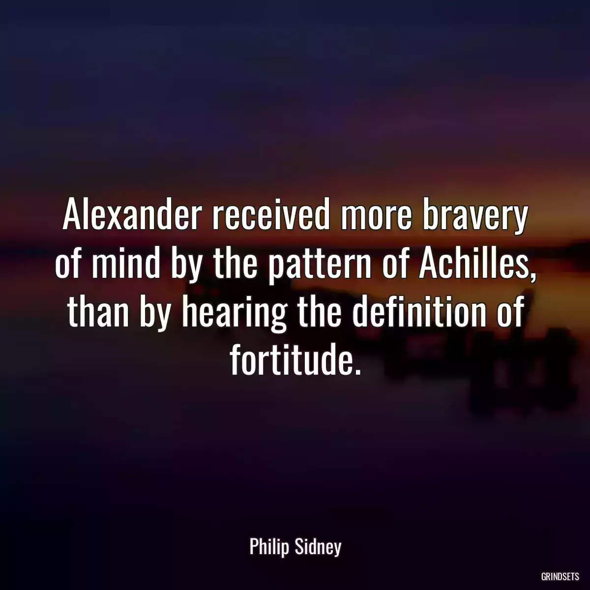 Alexander received more bravery of mind by the pattern of Achilles, than by hearing the definition of fortitude.