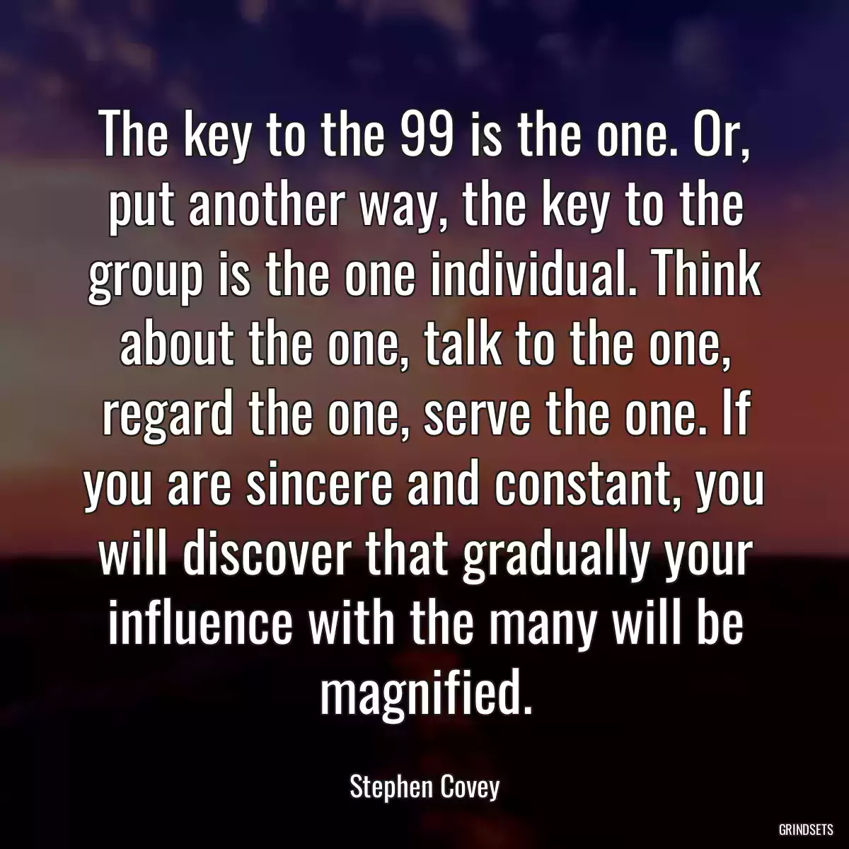 The key to the 99 is the one. Or, put another way, the key to the group is the one individual. Think about the one, talk to the one, regard the one, serve the one. If you are sincere and constant, you will discover that gradually your influence with the many will be magnified.