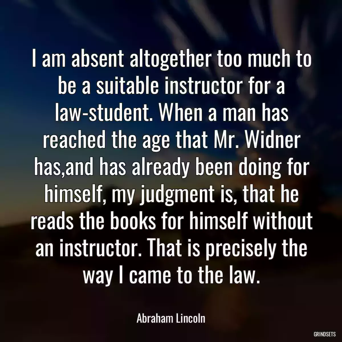 I am absent altogether too much to be a suitable instructor for a law-student. When a man has reached the age that Mr. Widner has,and has already been doing for himself, my judgment is, that he reads the books for himself without an instructor. That is precisely the way I came to the law.