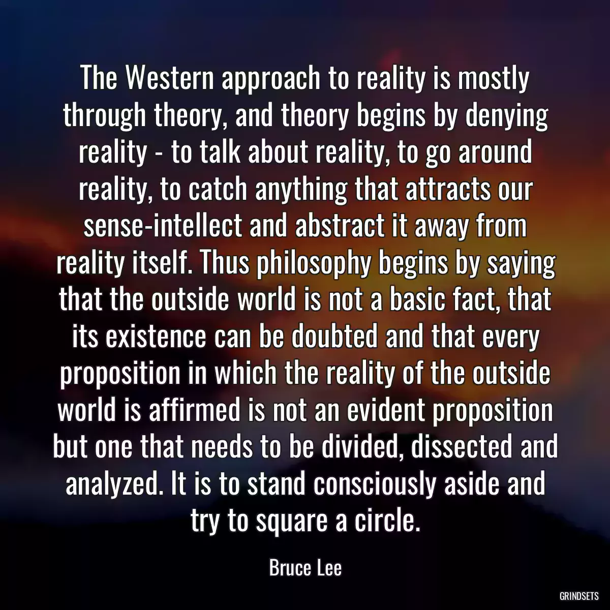 The Western approach to reality is mostly through theory, and theory begins by denying reality - to talk about reality, to go around reality, to catch anything that attracts our sense-intellect and abstract it away from reality itself. Thus philosophy begins by saying that the outside world is not a basic fact, that its existence can be doubted and that every proposition in which the reality of the outside world is affirmed is not an evident proposition but one that needs to be divided, dissected and analyzed. It is to stand consciously aside and try to square a circle.