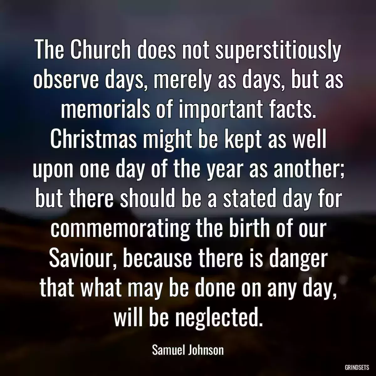 The Church does not superstitiously observe days, merely as days, but as memorials of important facts. Christmas might be kept as well upon one day of the year as another; but there should be a stated day for commemorating the birth of our Saviour, because there is danger that what may be done on any day, will be neglected.