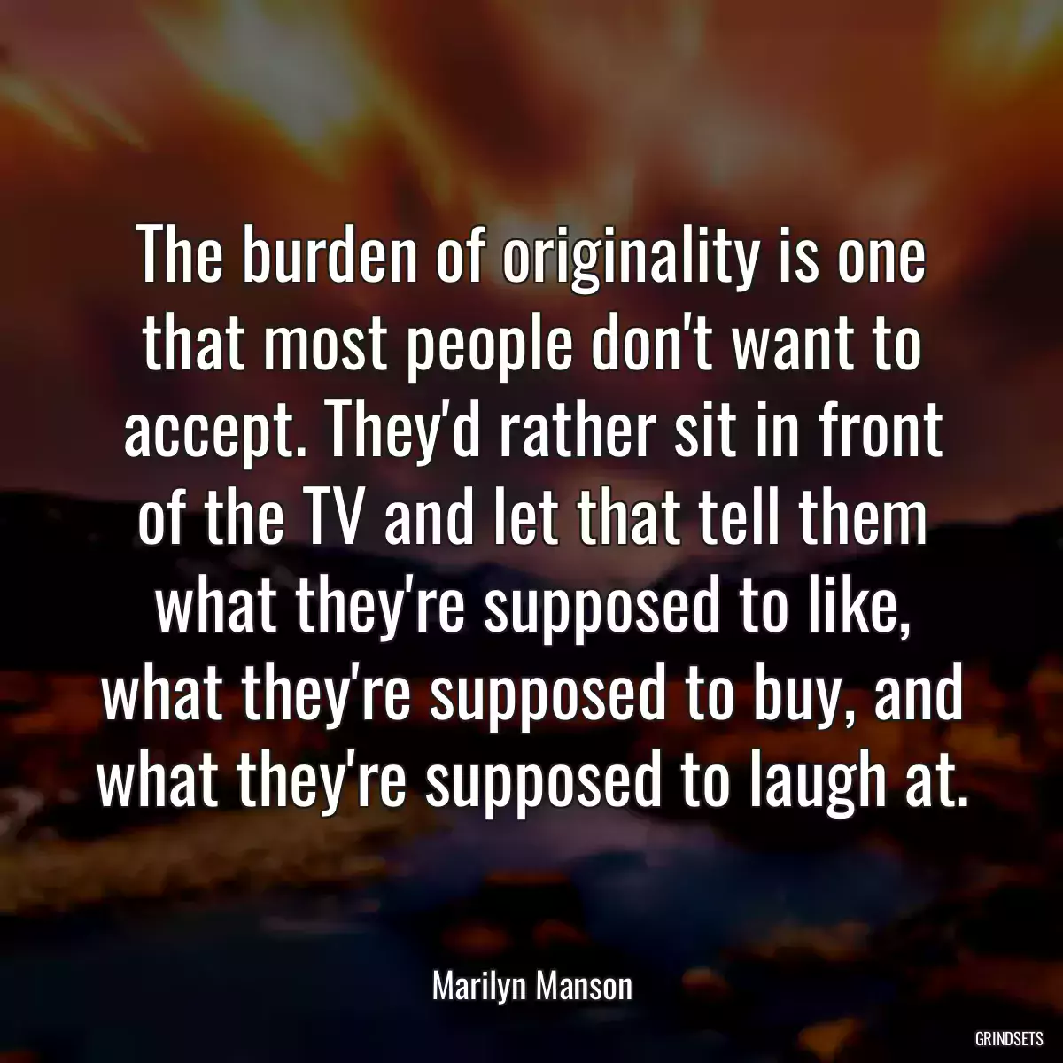 The burden of originality is one that most people don\'t want to accept. They\'d rather sit in front of the TV and let that tell them what they\'re supposed to like, what they\'re supposed to buy, and what they\'re supposed to laugh at.