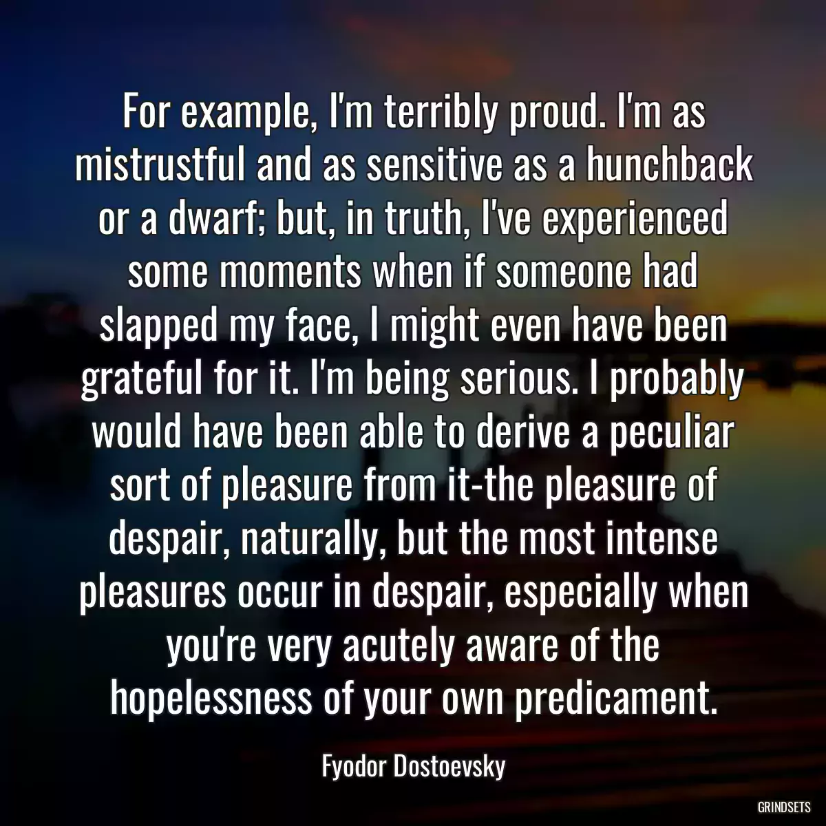 For example, I\'m terribly proud. I\'m as mistrustful and as sensitive as a hunchback or a dwarf; but, in truth, I\'ve experienced some moments when if someone had slapped my face, I might even have been grateful for it. I\'m being serious. I probably would have been able to derive a peculiar sort of pleasure from it-the pleasure of despair, naturally, but the most intense pleasures occur in despair, especially when you\'re very acutely aware of the hopelessness of your own predicament.