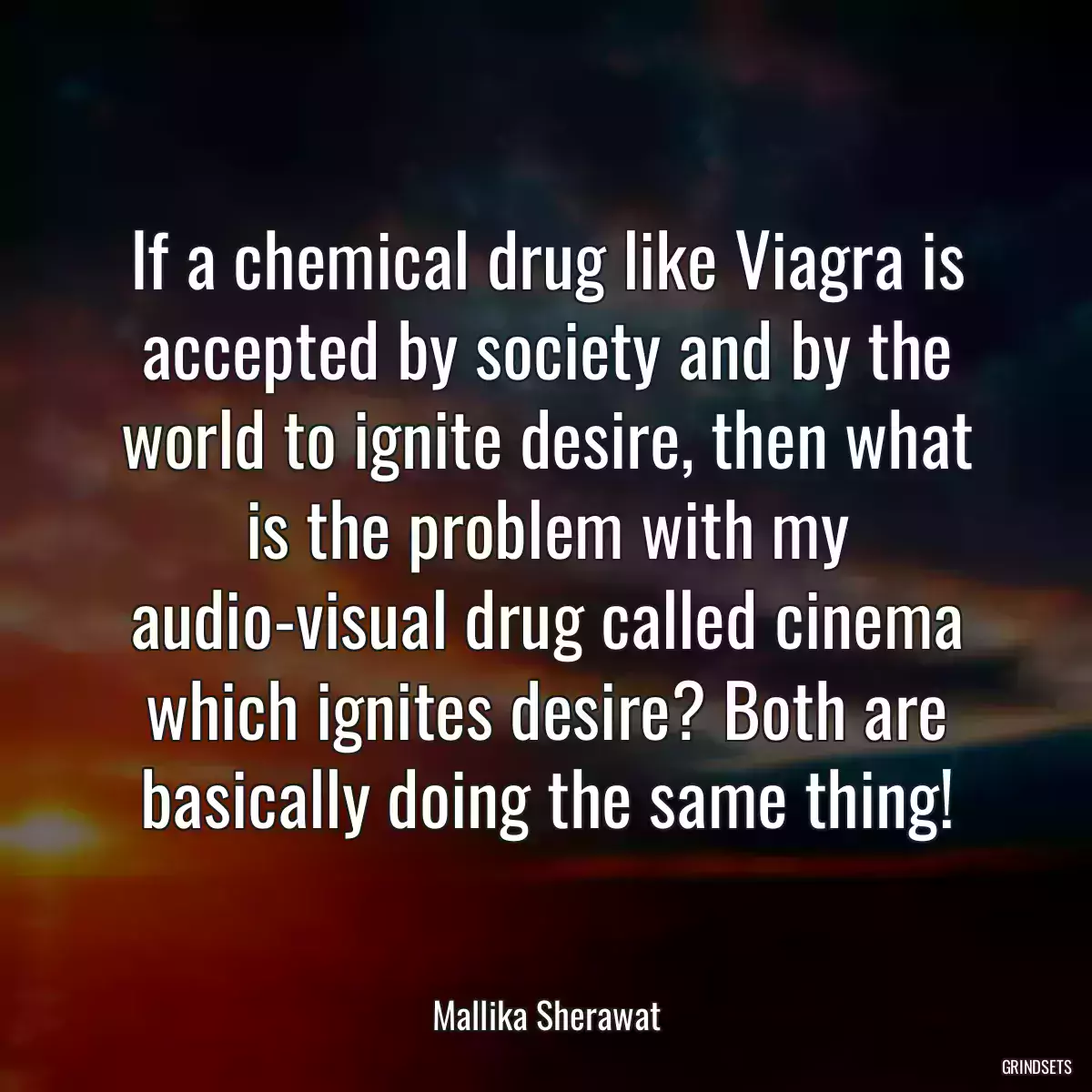 If a chemical drug like Viagra is accepted by society and by the world to ignite desire, then what is the problem with my audio-visual drug called cinema which ignites desire? Both are basically doing the same thing!