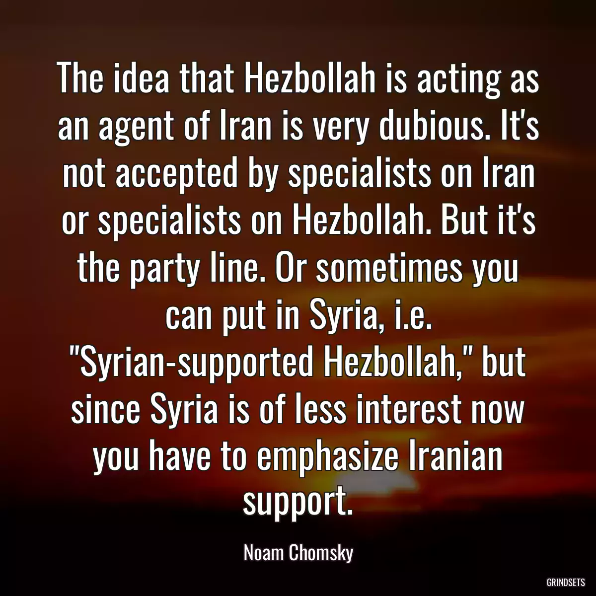 The idea that Hezbollah is acting as an agent of Iran is very dubious. It\'s not accepted by specialists on Iran or specialists on Hezbollah. But it\'s the party line. Or sometimes you can put in Syria, i.e. \