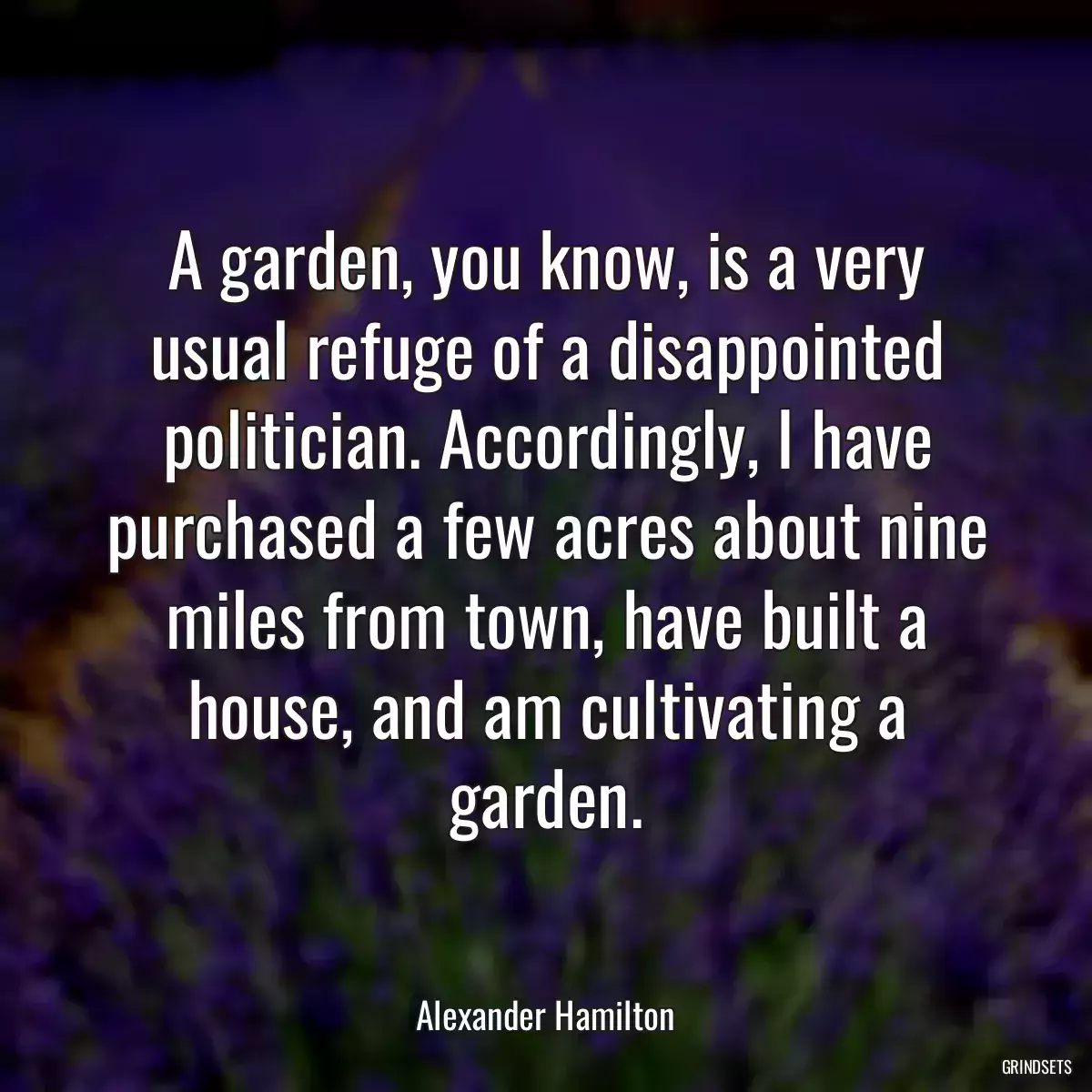 A garden, you know, is a very usual refuge of a disappointed politician. Accordingly, I have purchased a few acres about nine miles from town, have built a house, and am cultivating a garden.