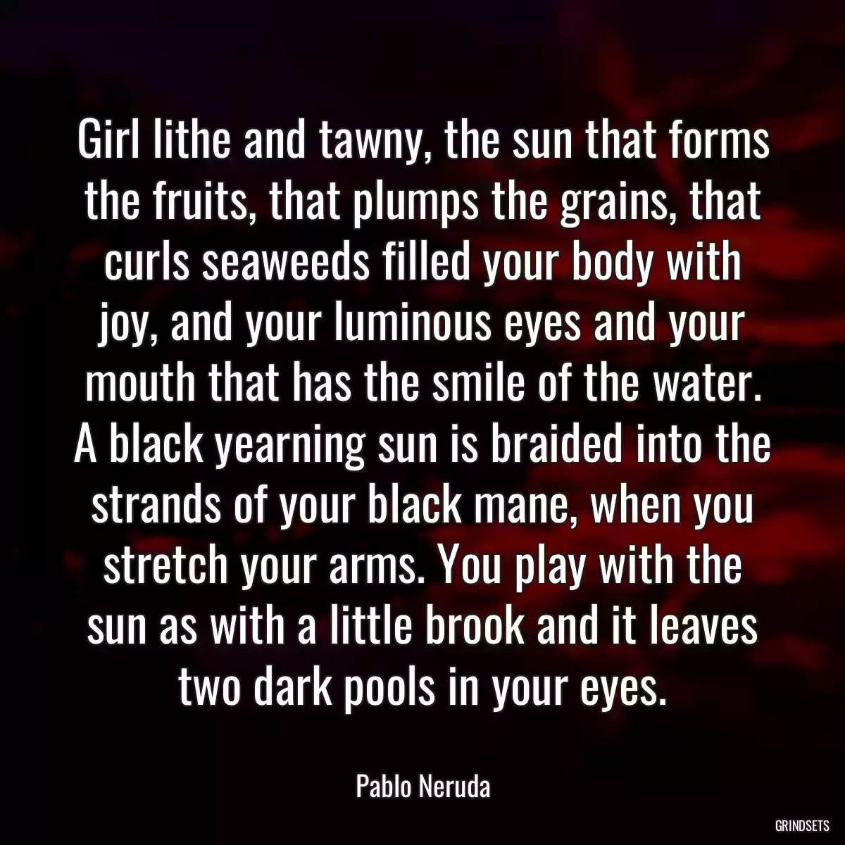 Girl lithe and tawny, the sun that forms the fruits, that plumps the grains, that curls seaweeds filled your body with joy, and your luminous eyes and your mouth that has the smile of the water. A black yearning sun is braided into the strands of your black mane, when you stretch your arms. You play with the sun as with a little brook and it leaves two dark pools in your eyes.