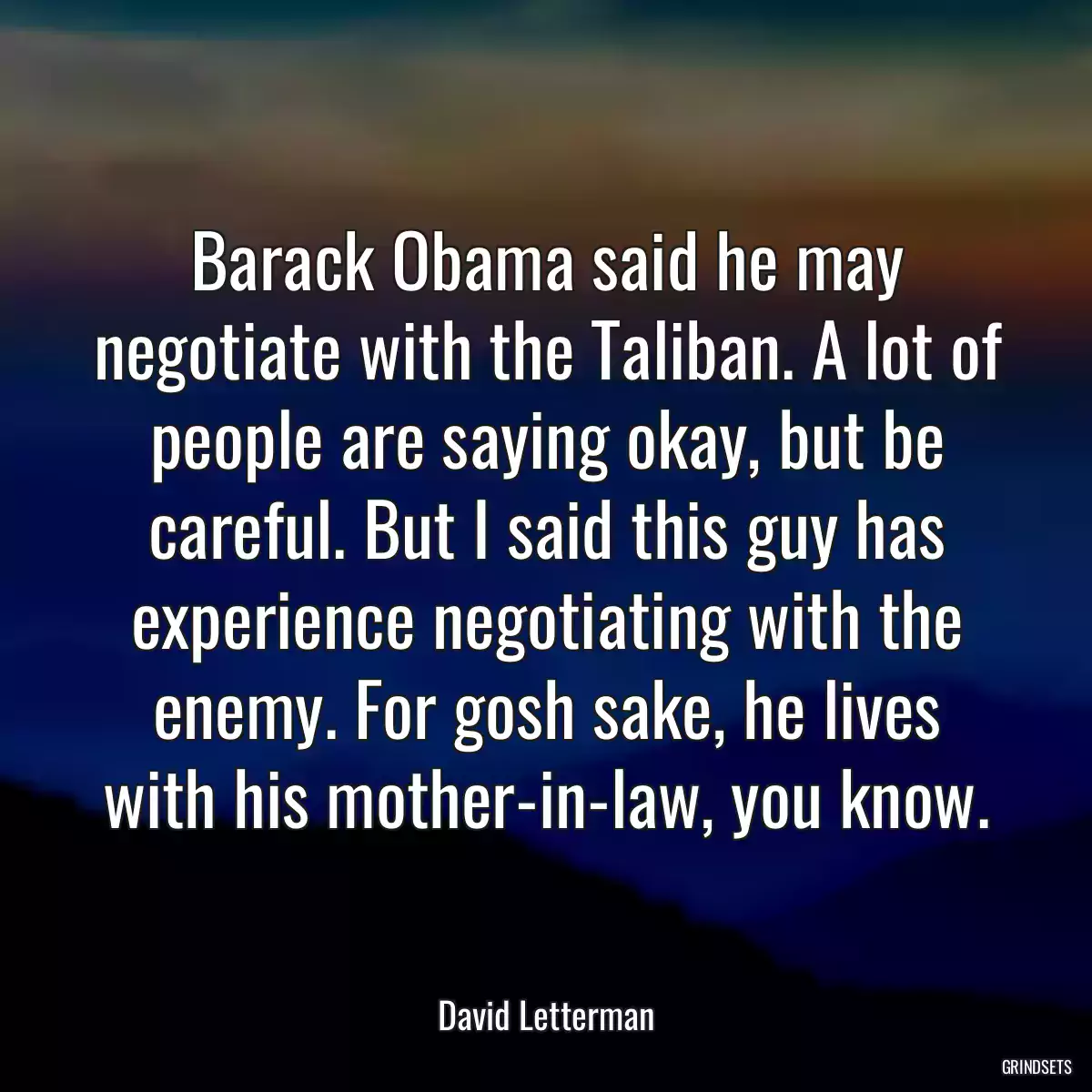 Barack Obama said he may negotiate with the Taliban. A lot of people are saying okay, but be careful. But I said this guy has experience negotiating with the enemy. For gosh sake, he lives with his mother-in-law, you know.