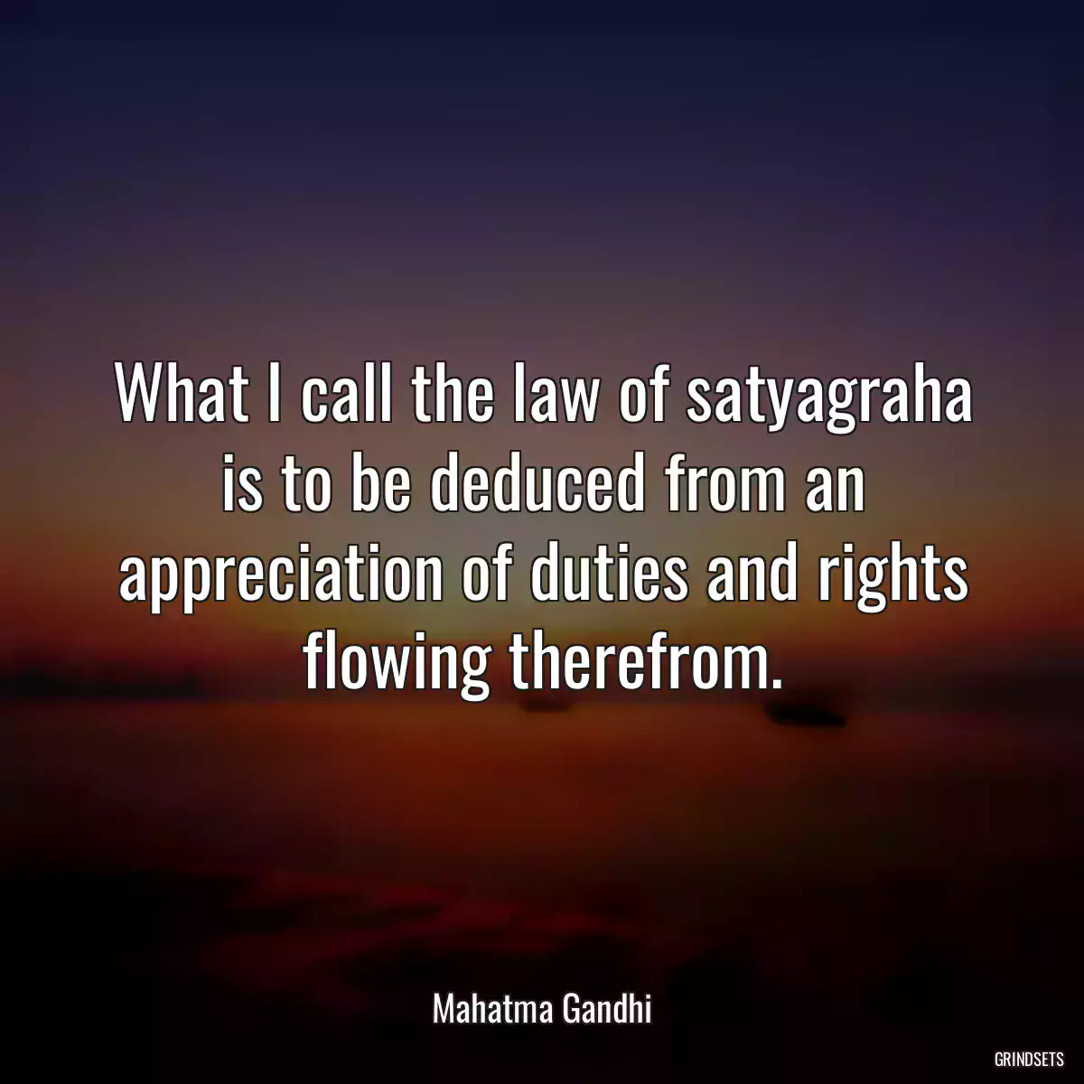 What I call the law of satyagraha is to be deduced from an appreciation of duties and rights flowing therefrom.