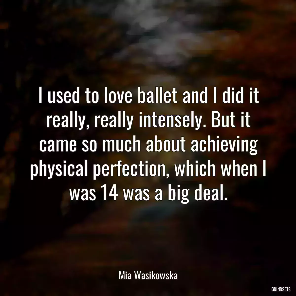 I used to love ballet and I did it really, really intensely. But it came so much about achieving physical perfection, which when I was 14 was a big deal.