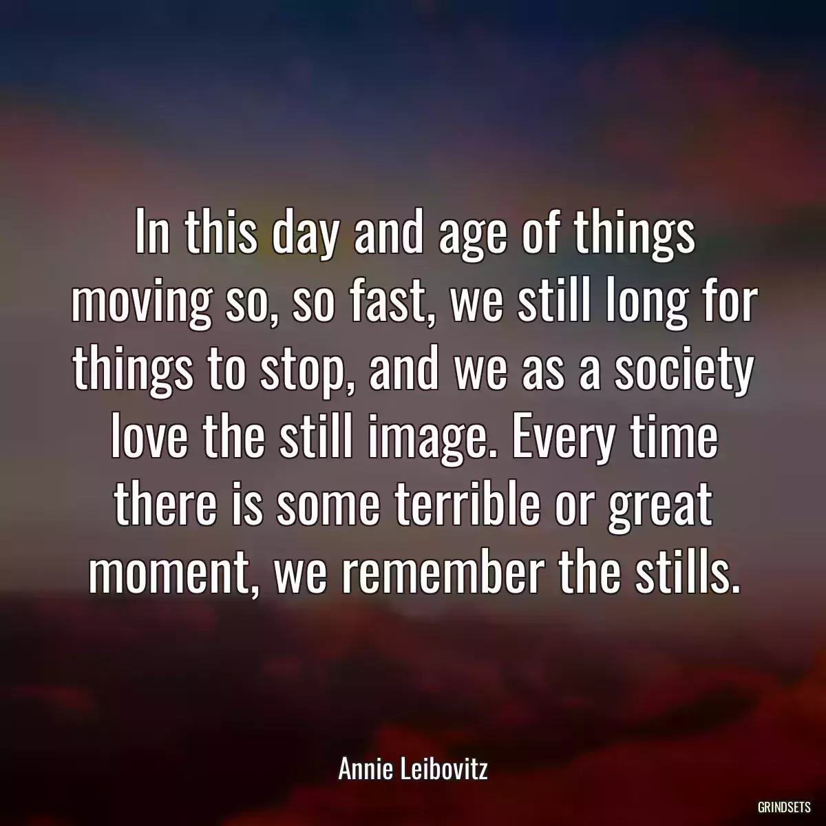 In this day and age of things moving so, so fast, we still long for things to stop, and we as a society love the still image. Every time there is some terrible or great moment, we remember the stills.